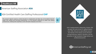 ASA is headquartered in Alexandria, Virginia. ASA
has been the voice of the U.S. staffing industry
since 1966. ASA and its state affiliates advance
the interests of the industry across all sectors
through advocacy, research, education, and the
promotion of high standards of legal, ethical, and
professional practices.
American Staffing Association ASA
ASA Certified Health Care Staffing Professional CHP
The program features rigorous content focused on employment and labor law at the federal level for
health care staffing and recruiting professionals. It is the essential credential for health care staffing
professionals, certifying their expertise to work with both employees and clients.
AmericanStaffing.netWWW
37
Healthcare HR
 