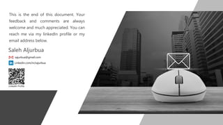 This is the end of this document. Your
feedback and comments are always
welcome and much appreciated. You can
reach me via my linkedIn profile or my
email address below.
LinkedIn Profile
Saleh Aljurbua
sajurbua@gmail.com
Linkedin.com/in/sajurbua
 