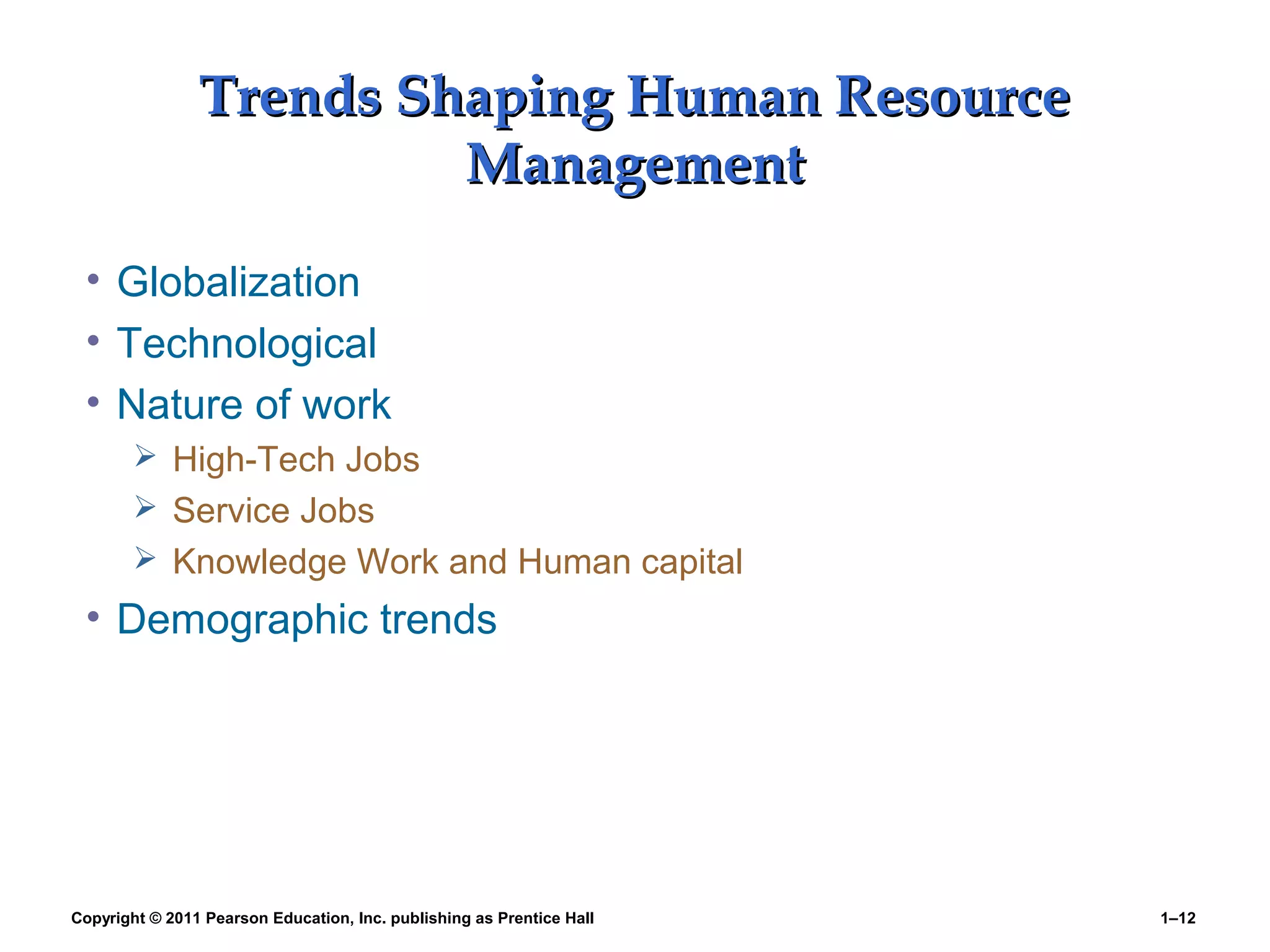 Copyright © 2011 Pearson Education, Inc. publishing as Prentice Hall 1–12
Trends Shaping Human ResourceTrends Shaping Human Resource
ManagementManagement
• Globalization
• Technological
• Nature of work
 High-Tech Jobs
 Service Jobs
 Knowledge Work and Human capital
• Demographic trends
 