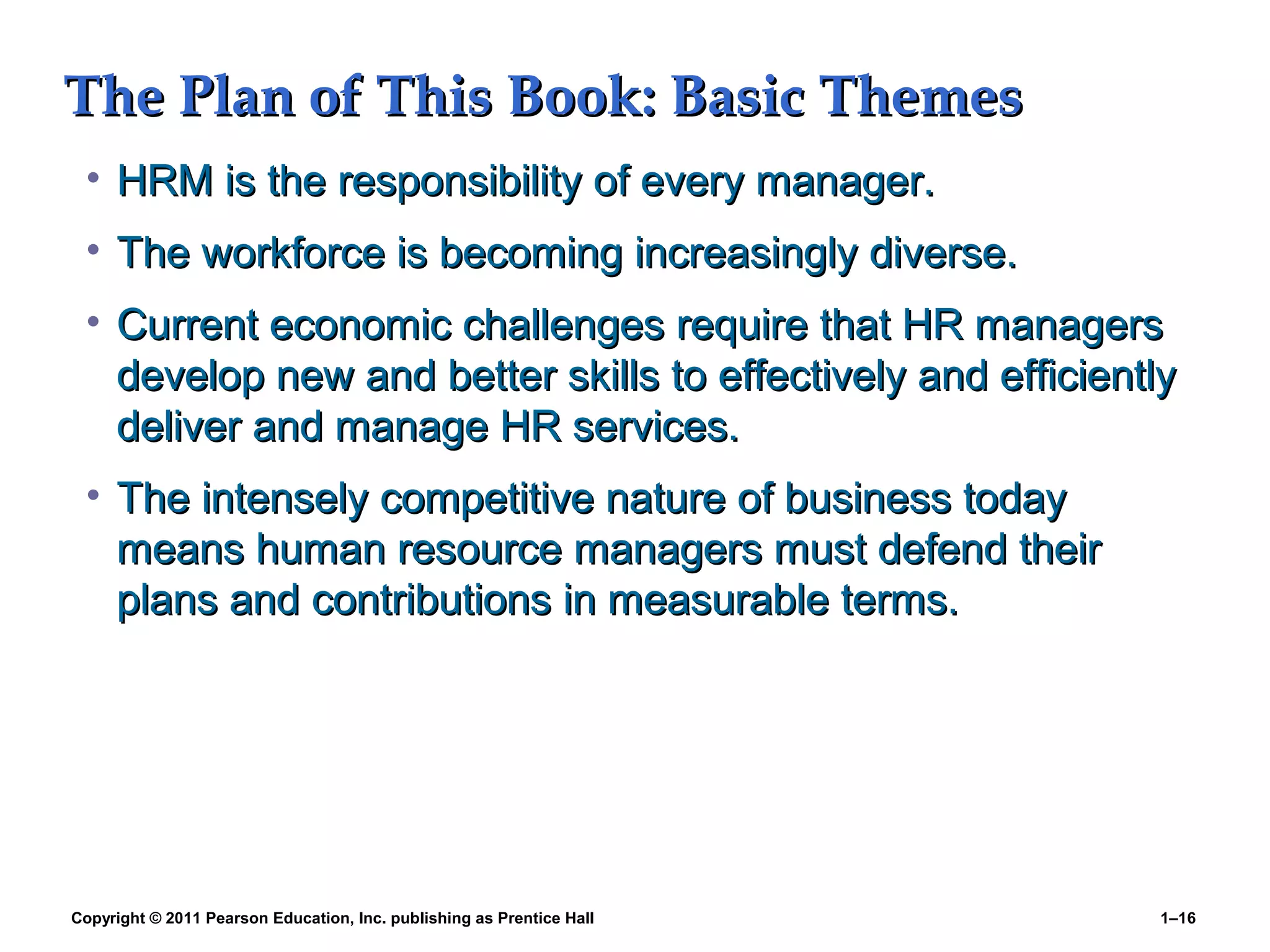 Copyright © 2011 Pearson Education, Inc. publishing as Prentice Hall 1–16
The Plan of This Book: Basic ThemesThe Plan of This Book: Basic Themes
• HRM is the responsibility of every manager.HRM is the responsibility of every manager.
• The workforce is becoming increasingly diverse.The workforce is becoming increasingly diverse.
• Current economic challenges require that HR managersCurrent economic challenges require that HR managers
develop new and better skills to effectively and efficientlydevelop new and better skills to effectively and efficiently
deliver and manage HR services.deliver and manage HR services.
• The intensely competitive nature of business todayThe intensely competitive nature of business today
means human resource managers must defend theirmeans human resource managers must defend their
plans and contributions in measurable terms.plans and contributions in measurable terms.
 