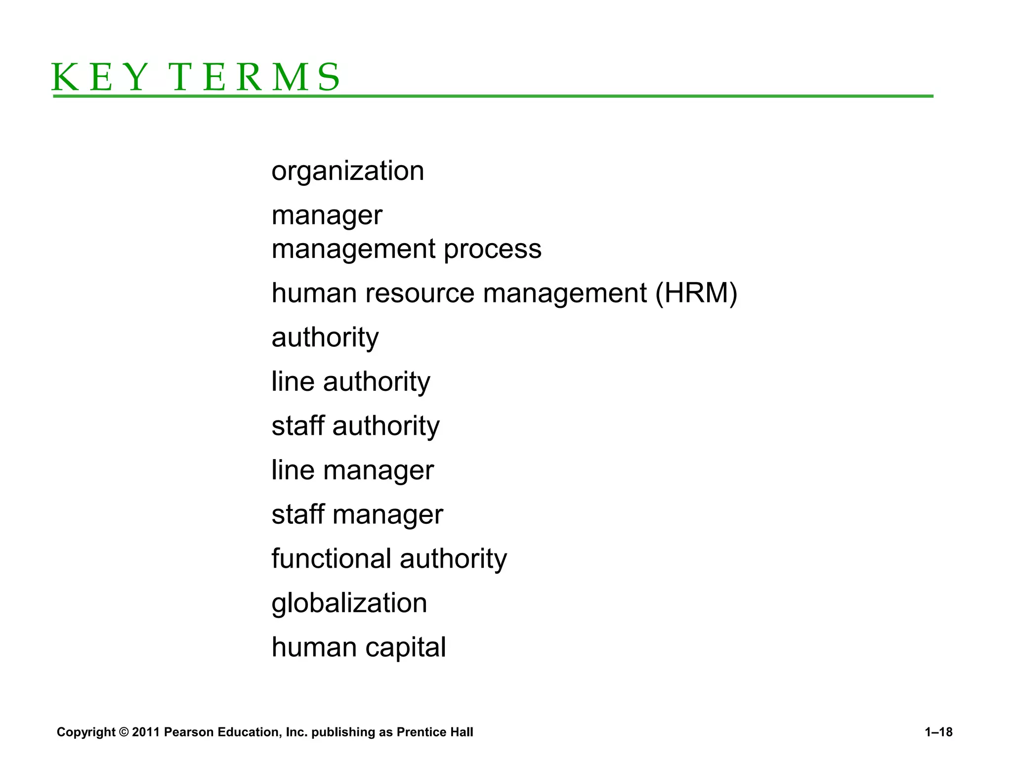 Copyright © 2011 Pearson Education, Inc. publishing as Prentice Hall 1–18
K E Y T E R M S
organization
manager
management process
human resource management (HRM)
authority
line authority
staff authority
line manager
staff manager
functional authority
globalization
human capital
 