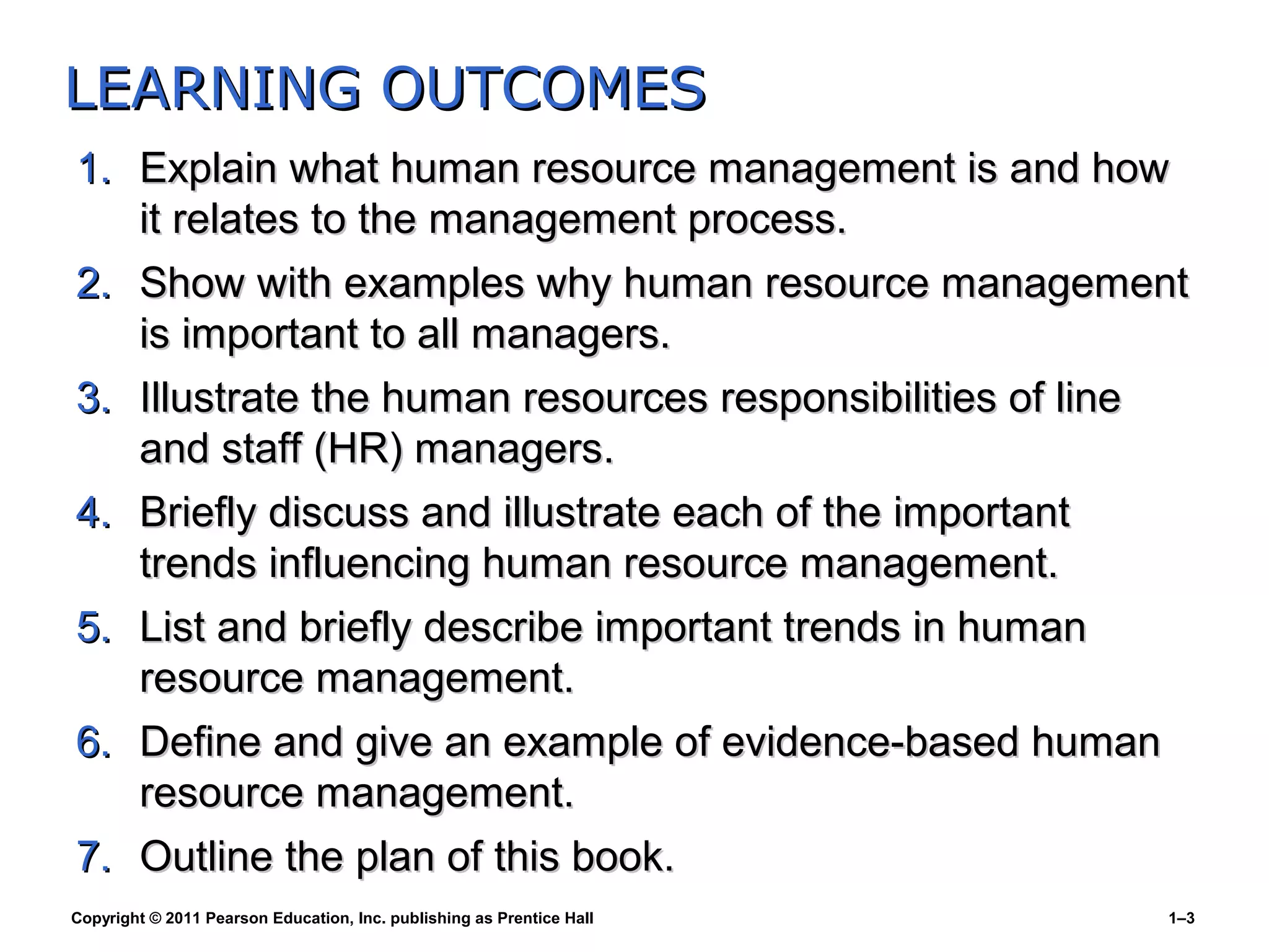 Copyright © 2011 Pearson Education, Inc. publishing as Prentice Hall 1–3
1.1. Explain what human resource management is and howExplain what human resource management is and how
it relates to the management process.it relates to the management process.
2.2. Show with examples why human resource managementShow with examples why human resource management
is important to all managers.is important to all managers.
3.3. Illustrate the human resources responsibilities of lineIllustrate the human resources responsibilities of line
and staff (HR) managers.and staff (HR) managers.
4.4. Briefly discuss and illustrate each of the importantBriefly discuss and illustrate each of the important
trends influencing human resource management.trends influencing human resource management.
5.5. List and briefly describe important trends in humanList and briefly describe important trends in human
resource management.resource management.
6.6. Define and give an example of evidence-based humanDefine and give an example of evidence-based human
resource management.resource management.
7.7. Outline the plan of this book.Outline the plan of this book.
LEARNING OUTCOMESLEARNING OUTCOMES
 