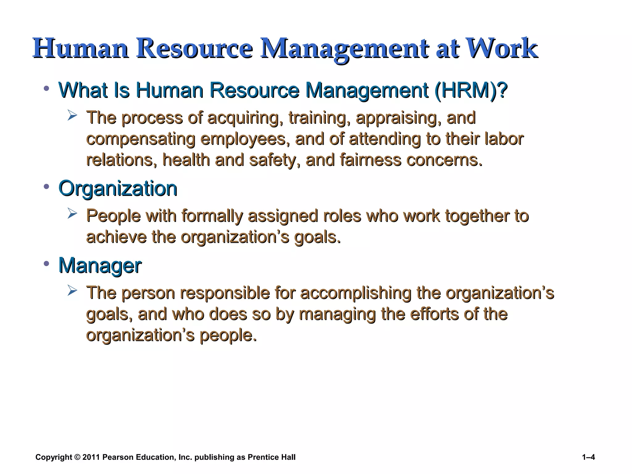 Copyright © 2011 Pearson Education, Inc. publishing as Prentice Hall 1–4
Human Resource Management at WorkHuman Resource Management at Work
• What Is Human Resource Management (HRM)?What Is Human Resource Management (HRM)?
 The process of acquiring, training, appraising, andThe process of acquiring, training, appraising, and
compensating employees, and of attending to their laborcompensating employees, and of attending to their labor
relations, health and safety, and fairness concerns.relations, health and safety, and fairness concerns.
• OrganizationOrganization
 People with formally assigned roles who work together toPeople with formally assigned roles who work together to
achieve the organization’s goals.achieve the organization’s goals.
• ManagerManager
 The person responsible for accomplishing the organization’sThe person responsible for accomplishing the organization’s
goals, and who does so by managing the efforts of thegoals, and who does so by managing the efforts of the
organization’s people.organization’s people.
 