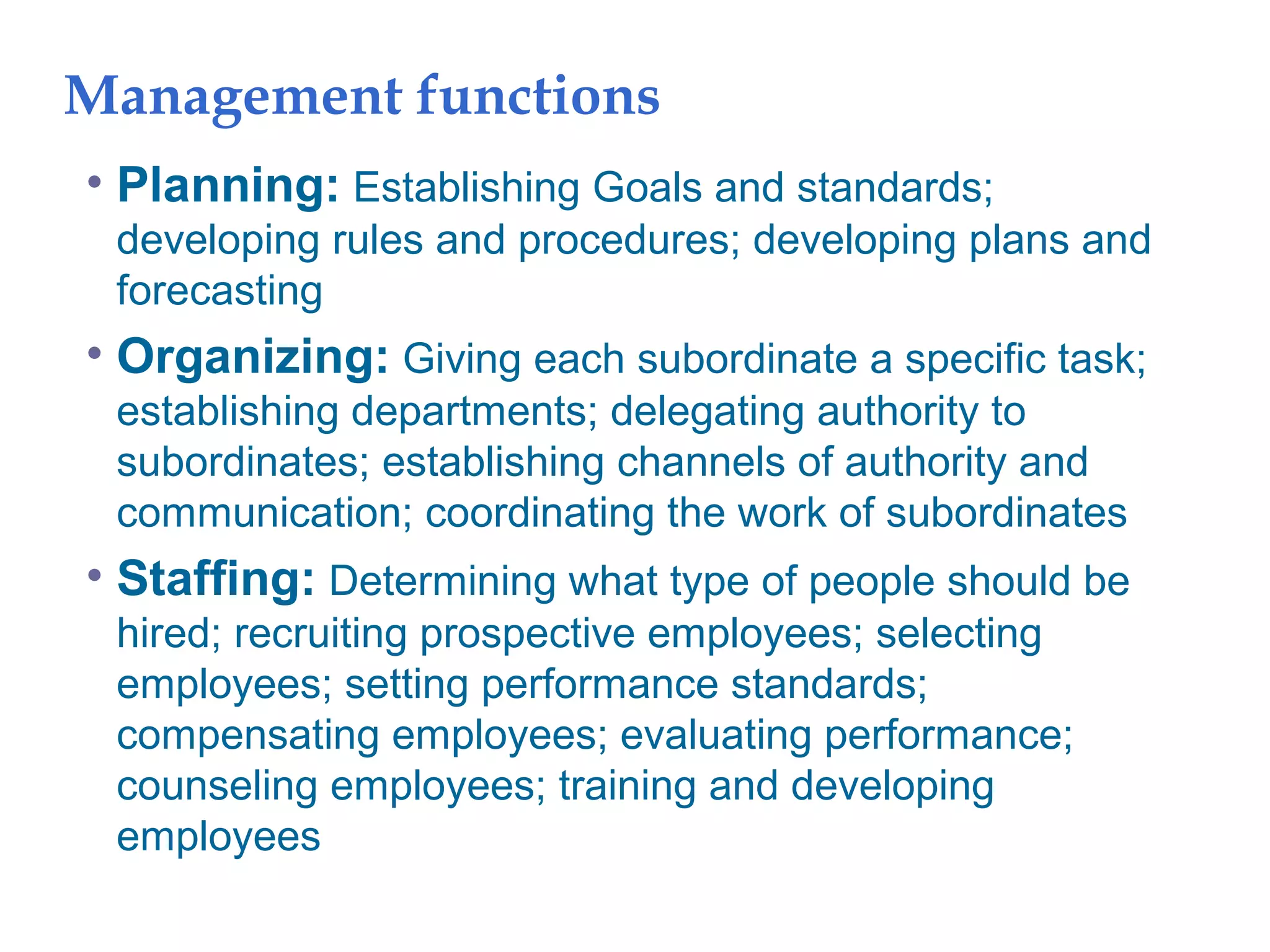 Management functions
• Planning: Establishing Goals and standards;
developing rules and procedures; developing plans and
forecasting
• Organizing: Giving each subordinate a specific task;
establishing departments; delegating authority to
subordinates; establishing channels of authority and
communication; coordinating the work of subordinates
• Staffing: Determining what type of people should be
hired; recruiting prospective employees; selecting
employees; setting performance standards;
compensating employees; evaluating performance;
counseling employees; training and developing
employees
 