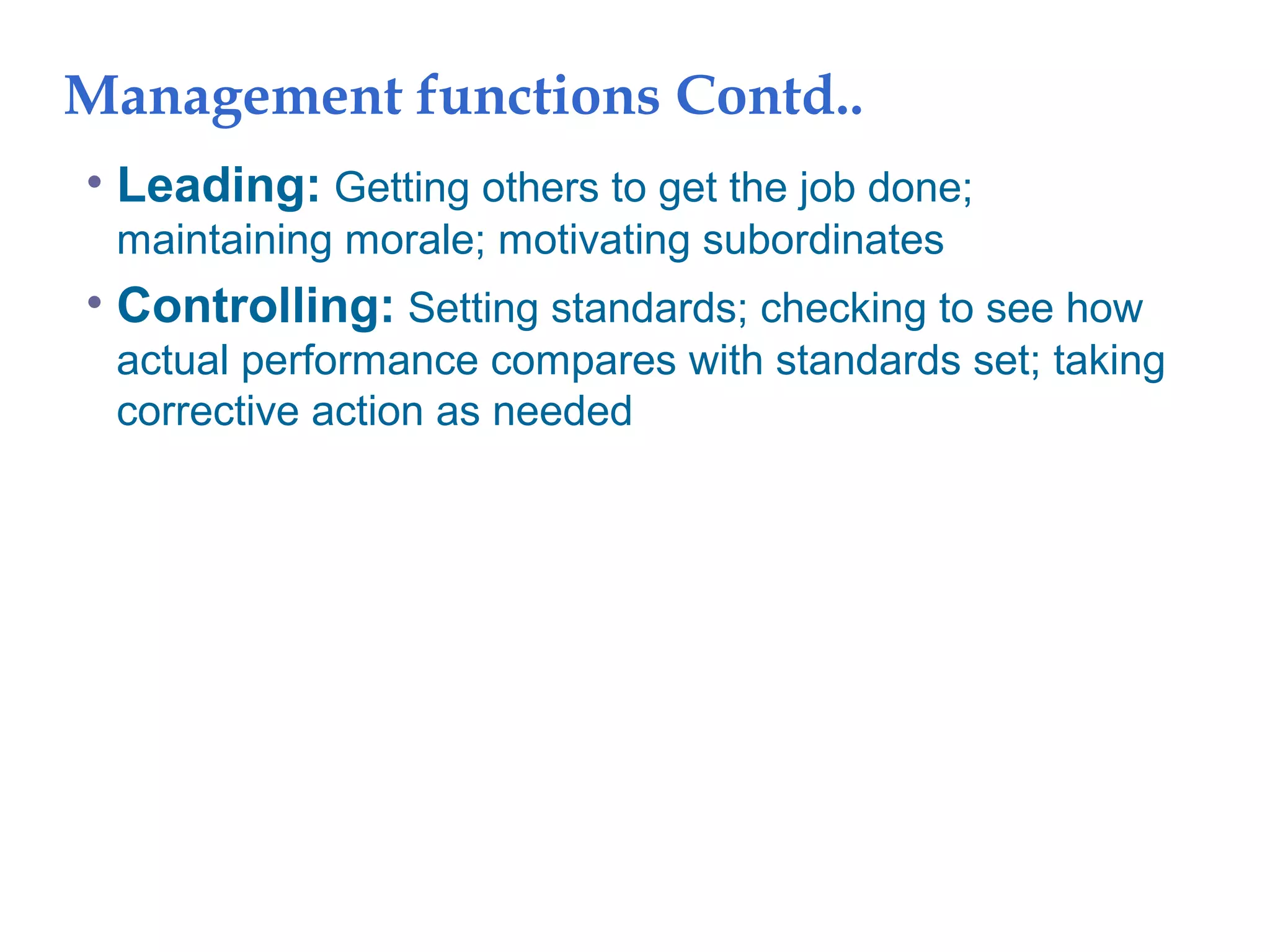 Management functions Contd..
• Leading: Getting others to get the job done;
maintaining morale; motivating subordinates
• Controlling: Setting standards; checking to see how
actual performance compares with standards set; taking
corrective action as needed
 