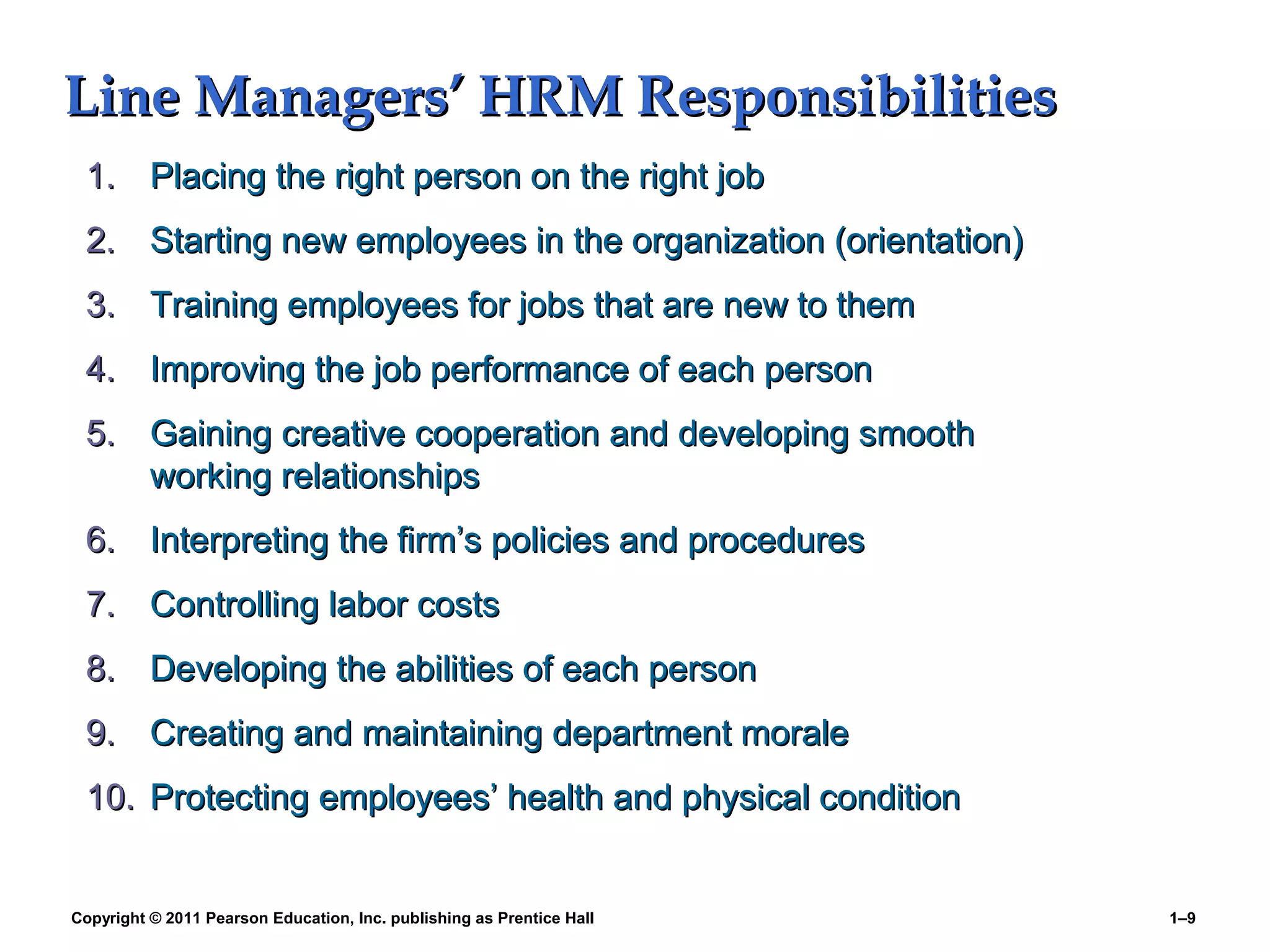 Copyright © 2011 Pearson Education, Inc. publishing as Prentice Hall 1–9
Line Managers’ HRM ResponsibilitiesLine Managers’ HRM Responsibilities
1.1. Placing the right person on the right jobPlacing the right person on the right job
2.2. Starting new employees in the organization (orientation)Starting new employees in the organization (orientation)
3.3. Training employees for jobs that are new to themTraining employees for jobs that are new to them
4.4. Improving the job performance of each personImproving the job performance of each person
5.5. Gaining creative cooperation and developing smoothGaining creative cooperation and developing smooth
working relationshipsworking relationships
6.6. Interpreting the firm’s policies and proceduresInterpreting the firm’s policies and procedures
7.7. Controlling labor costsControlling labor costs
8.8. Developing the abilities of each personDeveloping the abilities of each person
9.9. Creating and maintaining department moraleCreating and maintaining department morale
10.10. Protecting employees’ health and physical conditionProtecting employees’ health and physical condition
 
