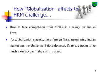 How “Globalization” affects to
HRM challenge….
 How to face competition from MNCs is a worry for Indian
firms.
 As globalization spreads, more foreign firms are entering Indian
market and the challenge Before domestic firms are going to be
much more severe in the years to come.
4
 