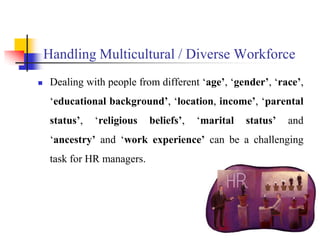 Handling Multicultural / Diverse Workforce
 Dealing with people from different ‘age’, ‘gender’, ‘race’,
‘educational background’, ‘location, income’, ‘parental
status’, ‘religious beliefs’, ‘marital status’ and
‘ancestry’ and ‘work experience’ can be a challenging
task for HR managers.
5
 