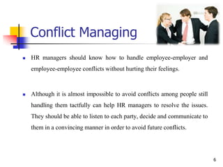 Conflict Managing
 HR managers should know how to handle employee-employer and
employee-employee conflicts without hurting their feelings.
 Although it is almost impossible to avoid conflicts among people still
handling them tactfully can help HR managers to resolve the issues.
They should be able to listen to each party, decide and communicate to
them in a convincing manner in order to avoid future conflicts.
6
 