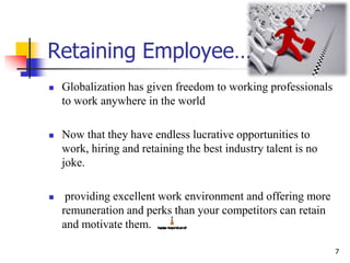 Retaining Employee…
 Globalization has given freedom to working professionals
to work anywhere in the world
 Now that they have endless lucrative opportunities to
work, hiring and retaining the best industry talent is no
joke.
 providing excellent work environment and offering more
remuneration and perks than your competitors can retain
and motivate them.
7
 