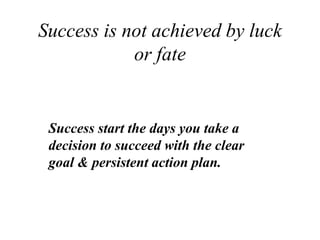 Success is not achieved by luck
or fate
Success start the days you take a
decision to succeed with the clear
goal & persistent action plan.
 