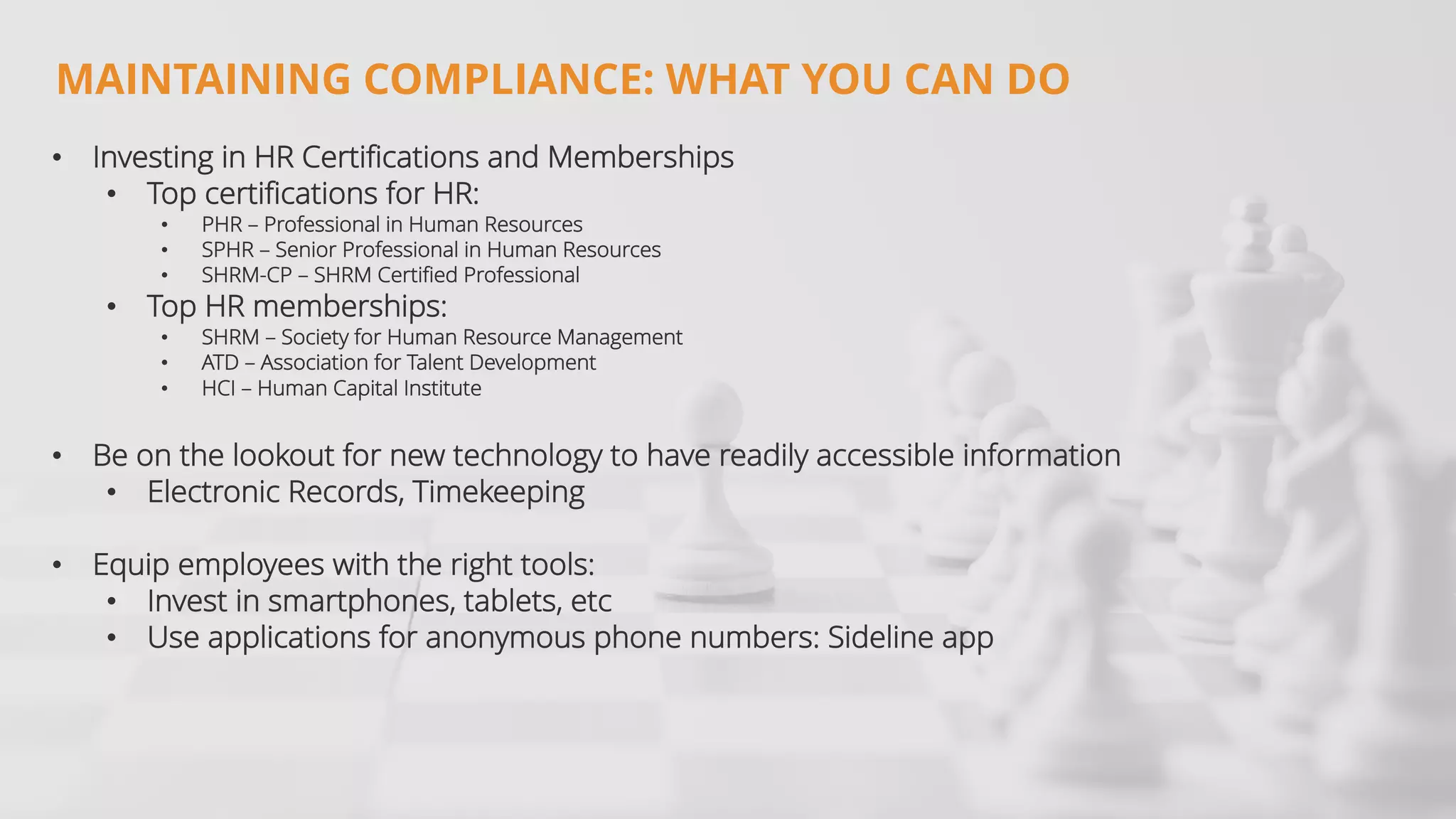 • Investing in HR Certifications and Memberships
• Top certifications for HR:
• PHR – Professional in Human Resources
• SPHR – Senior Professional in Human Resources
• SHRM-CP – SHRM Certified Professional
• Top HR memberships:
• SHRM – Society for Human Resource Management
• ATD – Association for Talent Development
• HCI – Human Capital Institute
• Be on the lookout for new technology to have readily accessible information
• Electronic Records, Timekeeping
• Equip employees with the right tools:
• Invest in smartphones, tablets, etc
• Use applications for anonymous phone numbers: Sideline app
MAINTAINING COMPLIANCE: WHAT YOU CAN DO
 