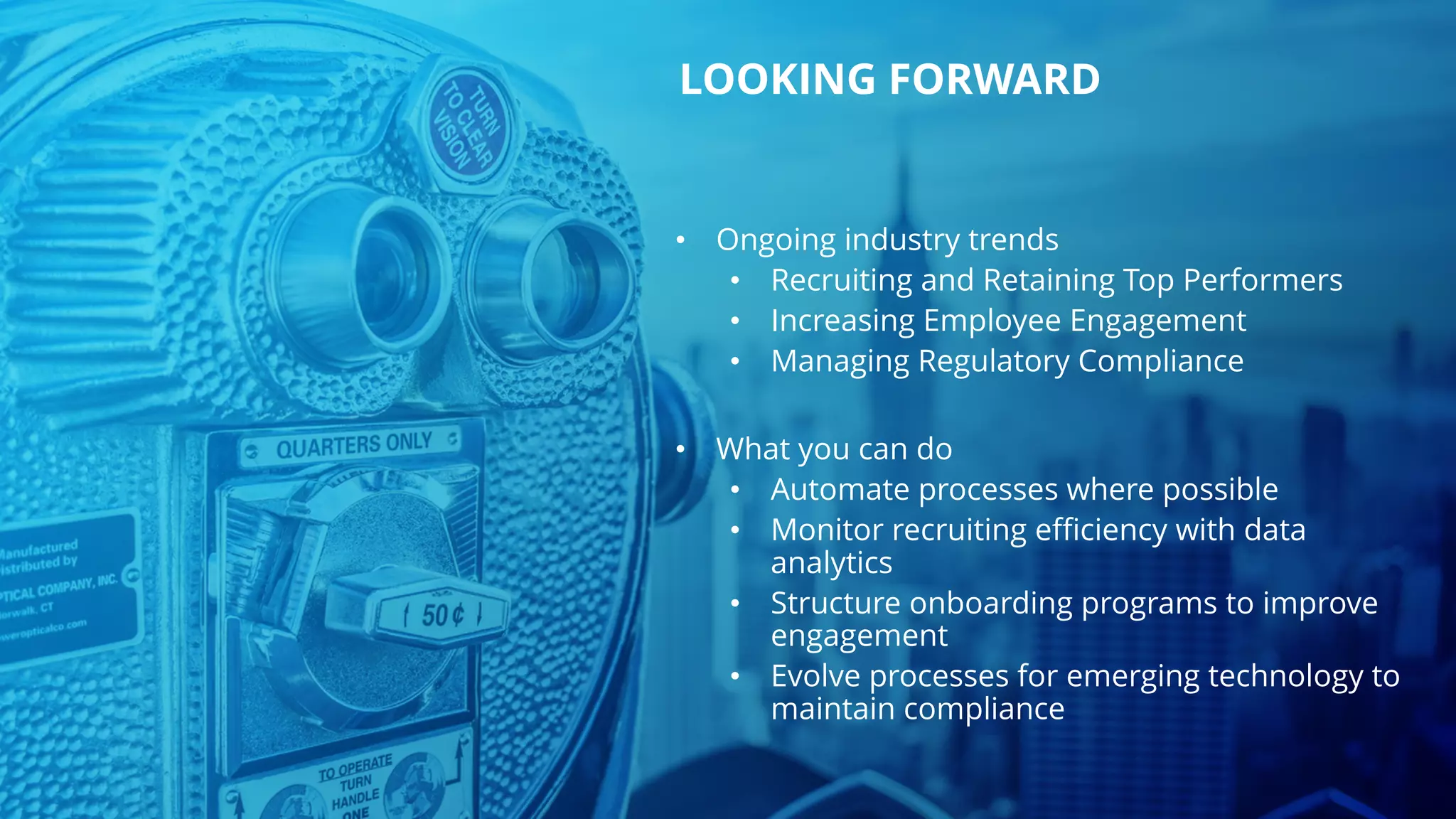 • Ongoing industry trends
• Recruiting and Retaining Top Performers
• Increasing Employee Engagement
• Managing Regulatory Compliance
• What you can do
• Automate processes where possible
• Monitor recruiting efficiency with data
analytics
• Structure onboarding programs to improve
engagement
• Evolve processes for emerging technology to
maintain compliance
LOOKING FORWARD
 