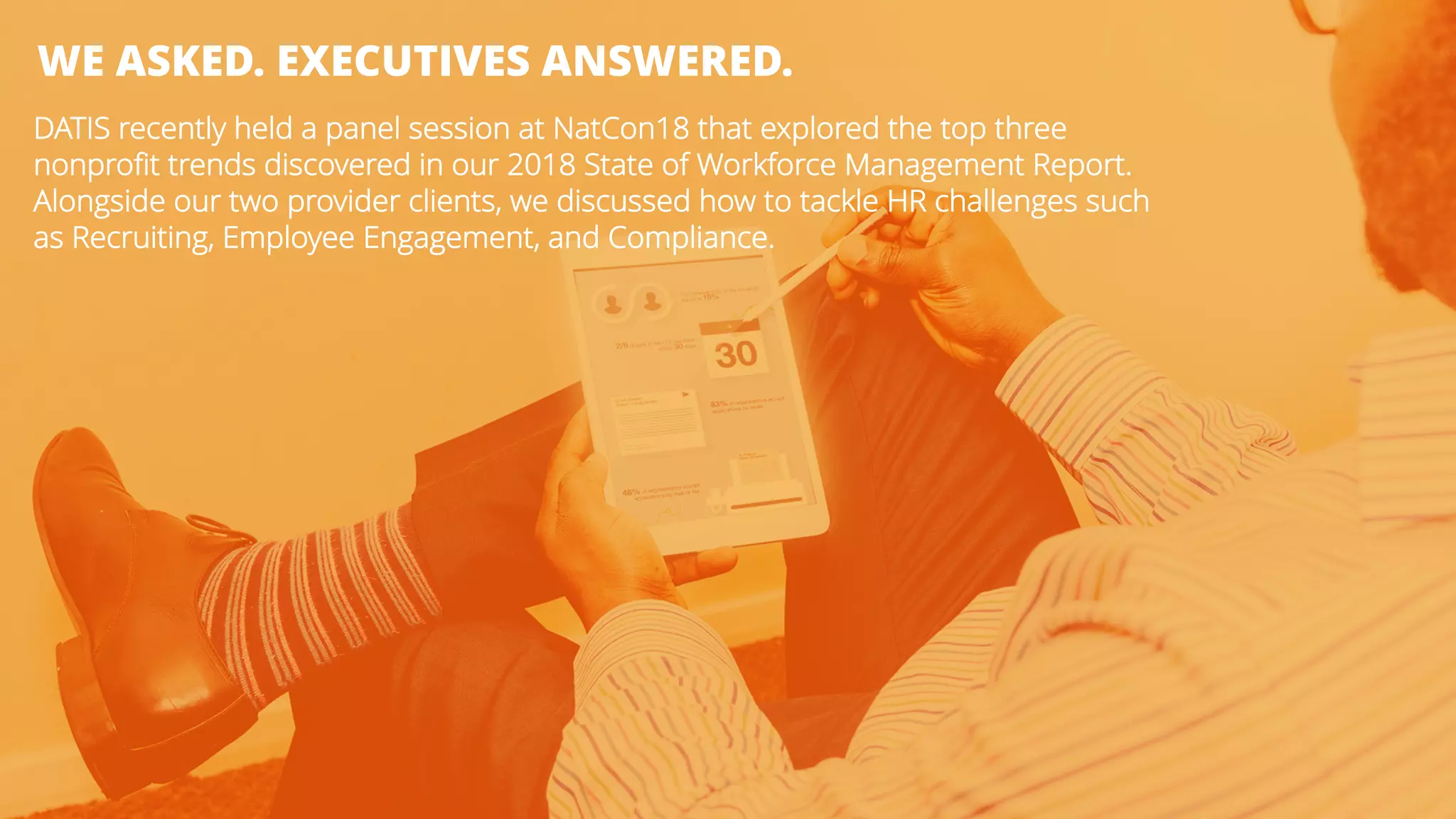 WE ASKED. EXECUTIVES ANSWERED.
DATIS recently held a panel session at NatCon18 that explored the top three
nonprofit trends discovered in our 2018 State of Workforce Management Report.
Alongside our two provider clients, we discussed how to tackle HR challenges such
as Recruiting, Employee Engagement, and Compliance.
 