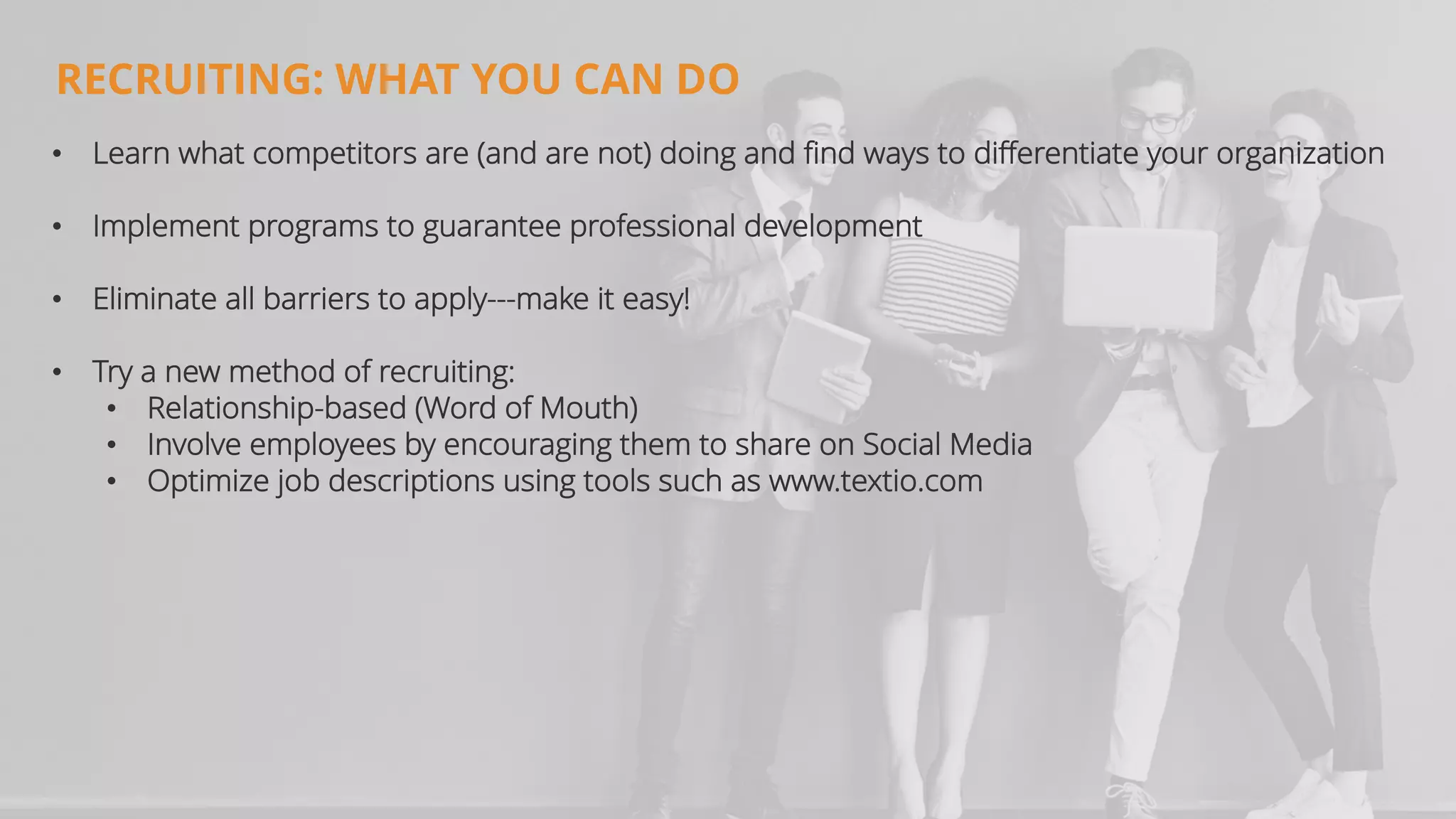 RECRUITING: WHAT YOU CAN DO
• Learn what competitors are (and are not) doing and find ways to differentiate your organization
• Implement programs to guarantee professional development
• Eliminate all barriers to apply---make it easy!
• Try a new method of recruiting:
• Relationship-based (Word of Mouth)
• Involve employees by encouraging them to share on Social Media
• Optimize job descriptions using tools such as www.textio.com
 