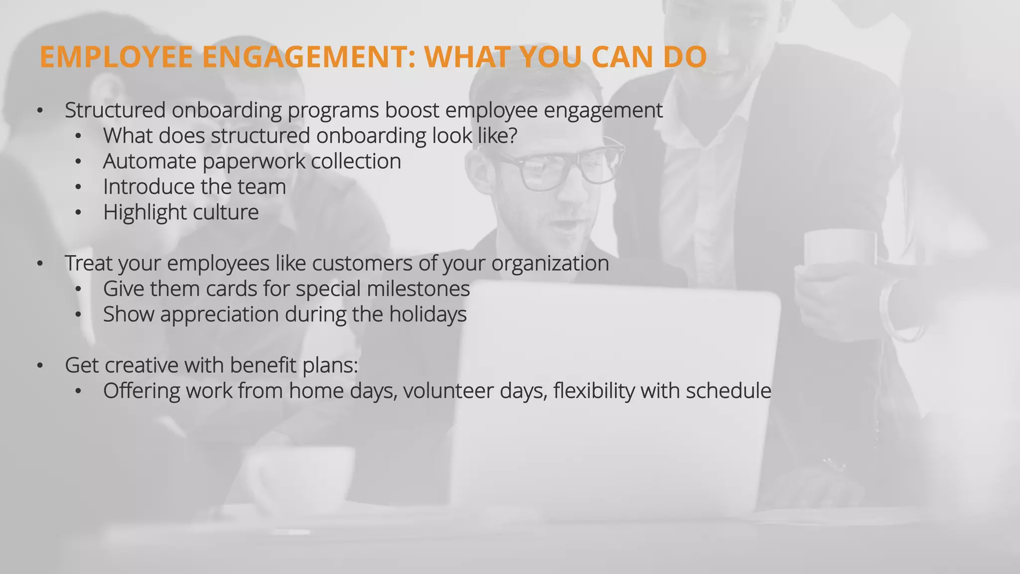 • Structured onboarding programs boost employee engagement
• What does structured onboarding look like?
• Automate paperwork collection
• Introduce the team
• Highlight culture
• Treat your employees like customers of your organization
• Give them cards for special milestones
• Show appreciation during the holidays
• Get creative with benefit plans:
• Offering work from home days, volunteer days, flexibility with schedule
EMPLOYEE ENGAGEMENT: WHAT YOU CAN DO
 