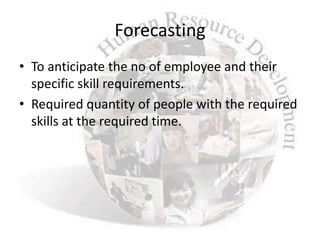 Forecasting
• To anticipate the no of employee and their
  specific skill requirements.
• Required quantity of people with the required
  skills at the required time.
 