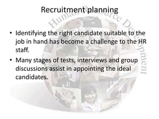 Recruitment planning

• Identifying the right candidate suitable to the
  job in hand has become a challenge to the HR
  staff.
• Many stages of tests, interviews and group
  discussions assist in appointing the ideal
  candidates.
 