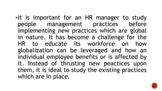 It is important for an HR manager to study
people management practices before
implementing new practices which are global
in nature. It has become a challenge for the
HR to educate its workforce on how
globalization can be leveraged and how an
individual employee benefits or is affected by
it. Instead of thrusting new peactices upon
them, it is ideal to study the existing practices
which are in place.
 