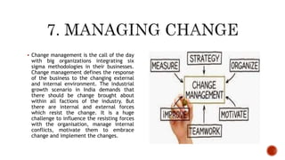  Change management is the call of the day
with big organizations integrating six
sigma methodologies in their businesses.
Change management defines the response
of the business to the changing external
and internal environment. The industrial
growth scenario in India demands that
there should be change brought about
within all factions of the industry. But
there are internal and external forces
which resist the change. It is a huge
challenge to influence the resisting forces
with the organisation, manage internal
conflicts, motivate them to embrace
change and implement the changes.
 