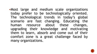 Most large and medium scale organizations
today prefer to be technologically oriented.
The technological trends in today’s global
scenario are fast changing. Educating the
human resource about these changes,
upgrading their knowledge and motivating
them to learn, absorb and come out of their
comfort zone is a great challenge faced by
many organizations.
 
