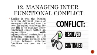  Earlier it was the friction
between different levels of
an organization and now the
new emerging challenge for
the HR is to manage inter-
functional confct within an
organization. With
organizational restructuring
becoming common in the
past few years, disputes and
friction between different
functions has been on the
rise.
 