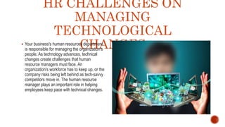 HR CHALLENGES ON
MANAGING
TECHNOLOGICAL
CHANGES
 Your business's human resources department
is responsible for managing the organization's
people. As technology advances, technical
changes create challenges that human
resource managers must face. An
organization's workforce has to keep up, or the
company risks being left behind as tech-savvy
competitors move in. The human resource
manager plays an important role in helping
employees keep pace with technical changes.
 