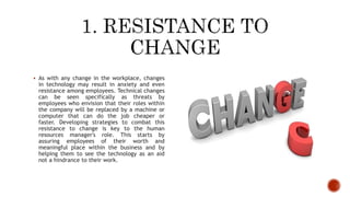  As with any change in the workplace, changes
in technology may result in anxiety and even
resistance among employees. Technical changes
can be seen specifically as threats by
employees who envision that their roles within
the company will be replaced by a machine or
computer that can do the job cheaper or
faster. Developing strategies to combat this
resistance to change is key to the human
resources manager's role. This starts by
assuring employees of their worth and
meaningful place within the business and by
helping them to see the technology as an aid
not a hindrance to their work.
 