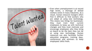  Even when unemployment is at record
high levels, a shortage of skilled
workers exists in many industries. As a
result, human resource mangers often
find it difficult to find workers who
are adept at using new technology.
This means two things for businesses:
they must train their current
employees to keep up with technical
changes and they must motivate and
encourage employees who they bring
on board to be the best they can be
at using new technology. Human
resources can also facilitate further
education programs, training days,
conferences and seminars to keep
employees' skills fresh.
 