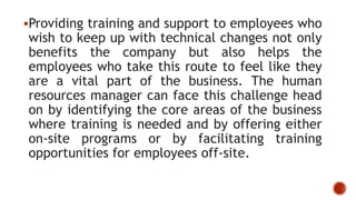 Providing training and support to employees who
wish to keep up with technical changes not only
benefits the company but also helps the
employees who take this route to feel like they
are a vital part of the business. The human
resources manager can face this challenge head
on by identifying the core areas of the business
where training is needed and by offering either
on-site programs or by facilitating training
opportunities for employees off-site.
 