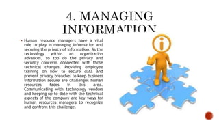  Human resource managers have a vital
role to play in managing information and
securing the privacy of information. As the
technology within an organization
advances, so too do the privacy and
security concerns connected with those
technical changes. Providing employee
training on how to secure data and
prevent privacy breaches to keep business
information secure are challenges human
resources faces in this area.
Communicating with technology vendors
and keeping up-to-date with the technical
aspects of the company are key ways for
human resources managers to recognize
and confront this challenge.
 