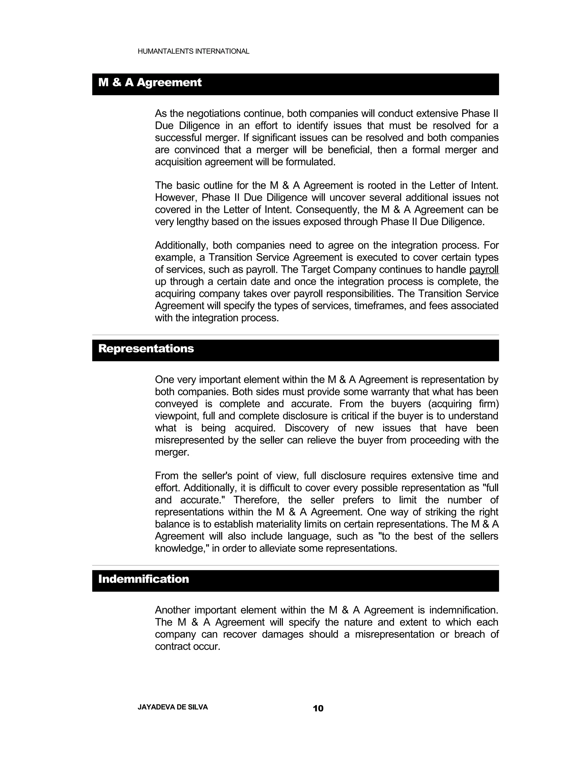 HUMANTALENTS INTERNATIONAL



M & A Agreement

          As the negotiations continue, both companies will conduct extensive Phase II
          Due Diligence in an effort to identify issues that must be resolved for a
          successful merger. If significant issues can be resolved and both companies
          are convinced that a merger will be beneficial, then a formal merger and
          acquisition agreement will be formulated.

          The basic outline for the M & A Agreement is rooted in the Letter of Intent.
          However, Phase II Due Diligence will uncover several additional issues not
          covered in the Letter of Intent. Consequently, the M & A Agreement can be
          very lengthy based on the issues exposed through Phase II Due Diligence.

          Additionally, both companies need to agree on the integration process. For
          example, a Transition Service Agreement is executed to cover certain types
          of services, such as payroll. The Target Company continues to handle payroll
          up through a certain date and once the integration process is complete, the
          acquiring company takes over payroll responsibilities. The Transition Service
          Agreement will specify the types of services, timeframes, and fees associated
          with the integration process.

Representations

          One very important element within the M & A Agreement is representation by
          both companies. Both sides must provide some warranty that what has been
          conveyed is complete and accurate. From the buyers (acquiring firm)
          viewpoint, full and complete disclosure is critical if the buyer is to understand
          what is being acquired. Discovery of new issues that have been
          misrepresented by the seller can relieve the buyer from proceeding with the
          merger.

          From the seller's point of view, full disclosure requires extensive time and
          effort. Additionally, it is difficult to cover every possible representation as "full
          and accurate." Therefore, the seller prefers to limit the number of
          representations within the M & A Agreement. One way of striking the right
          balance is to establish materiality limits on certain representations. The M & A
          Agreement will also include language, such as "to the best of the sellers
          knowledge," in order to alleviate some representations.

Indemnification

          Another important element within the M & A Agreement is indemnification.
          The M & A Agreement will specify the nature and extent to which each
          company can recover damages should a misrepresentation or breach of
          contract occur.




      JAYADEVA DE SILVA                         10
 
