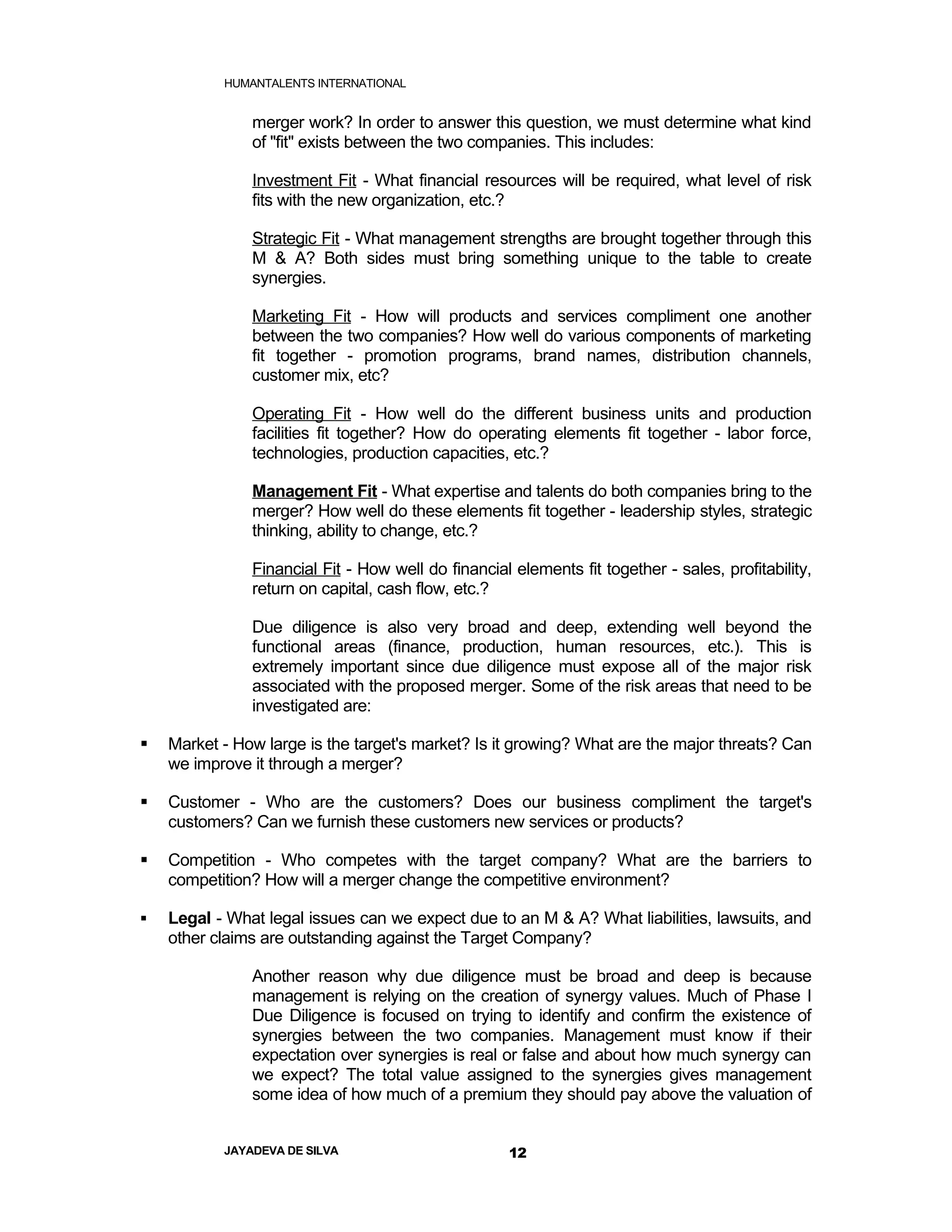 HUMANTALENTS INTERNATIONAL


               merger work? In order to answer this question, we must determine what kind
               of "fit" exists between the two companies. This includes:

               Investment Fit - What financial resources will be required, what level of risk
               fits with the new organization, etc.?

               Strategic Fit - What management strengths are brought together through this
               M & A? Both sides must bring something unique to the table to create
               synergies.

               Marketing Fit - How will products and services compliment one another
               between the two companies? How well do various components of marketing
               fit together - promotion programs, brand names, distribution channels,
               customer mix, etc?

               Operating Fit - How well do the different business units and production
               facilities fit together? How do operating elements fit together - labor force,
               technologies, production capacities, etc.?

               Management Fit - What expertise and talents do both companies bring to the
               merger? How well do these elements fit together - leadership styles, strategic
               thinking, ability to change, etc.?

               Financial Fit - How well do financial elements fit together - sales, profitability,
               return on capital, cash flow, etc.?

               Due diligence is also very broad and deep, extending well beyond the
               functional areas (finance, production, human resources, etc.). This is
               extremely important since due diligence must expose all of the major risk
               associated with the proposed merger. Some of the risk areas that need to be
               investigated are:

   Market - How large is the target's market? Is it growing? What are the major threats? Can
    we improve it through a merger?

   Customer - Who are the customers? Does our business compliment the target's
    customers? Can we furnish these customers new services or products?

   Competition - Who competes with the target company? What are the barriers to
    competition? How will a merger change the competitive environment?

   Legal - What legal issues can we expect due to an M & A? What liabilities, lawsuits, and
    other claims are outstanding against the Target Company?

               Another reason why due diligence must be broad and deep is because
               management is relying on the creation of synergy values. Much of Phase I
               Due Diligence is focused on trying to identify and confirm the existence of
               synergies between the two companies. Management must know if their
               expectation over synergies is real or false and about how much synergy can
               we expect? The total value assigned to the synergies gives management
               some idea of how much of a premium they should pay above the valuation of


           JAYADEVA DE SILVA                         12
 