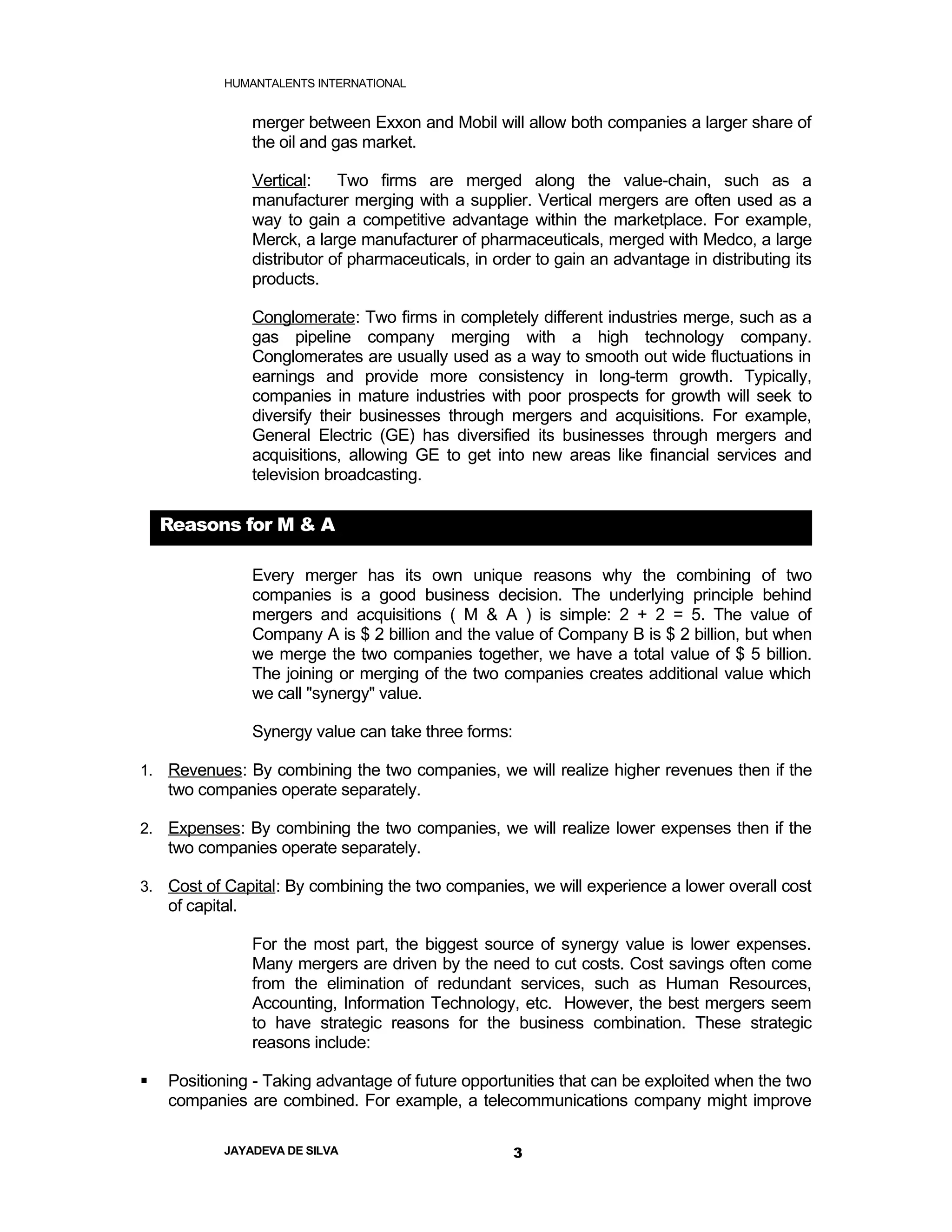 HUMANTALENTS INTERNATIONAL


                  merger between Exxon and Mobil will allow both companies a larger share of
                  the oil and gas market.

                  Vertical:    Two firms are merged along the value-chain, such as a
                  manufacturer merging with a supplier. Vertical mergers are often used as a
                  way to gain a competitive advantage within the marketplace. For example,
                  Merck, a large manufacturer of pharmaceuticals, merged with Medco, a large
                  distributor of pharmaceuticals, in order to gain an advantage in distributing its
                  products.

                  Conglomerate: Two firms in completely different industries merge, such as a
                  gas pipeline company merging with a high technology company.
                  Conglomerates are usually used as a way to smooth out wide fluctuations in
                  earnings and provide more consistency in long-term growth. Typically,
                  companies in mature industries with poor prospects for growth will seek to
                  diversify their businesses through mergers and acquisitions. For example,
                  General Electric (GE) has diversified its businesses through mergers and
                  acquisitions, allowing GE to get into new areas like financial services and
                  television broadcasting.

    Reasons for M & A

                  Every merger has its own unique reasons why the combining of two
                  companies is a good business decision. The underlying principle behind
                  mergers and acquisitions ( M & A ) is simple: 2 + 2 = 5. The value of
                  Company A is $ 2 billion and the value of Company B is $ 2 billion, but when
                  we merge the two companies together, we have a total value of $ 5 billion.
                  The joining or merging of the two companies creates additional value which
                  we call "synergy" value.

                  Synergy value can take three forms:

1. Revenues: By combining the two companies, we will realize higher revenues then if the
    two companies operate separately.

2. Expenses: By combining the two companies, we will realize lower expenses then if the
    two companies operate separately.

3. Cost of Capital: By combining the two companies, we will experience a lower overall cost
    of capital.

                  For the most part, the biggest source of synergy value is lower expenses.
                  Many mergers are driven by the need to cut costs. Cost savings often come
                  from the elimination of redundant services, such as Human Resources,
                  Accounting, Information Technology, etc. However, the best mergers seem
                  to have strategic reasons for the business combination. These strategic
                  reasons include:

   Positioning - Taking advantage of future opportunities that can be exploited when the two
    companies are combined. For example, a telecommunications company might improve

            JAYADEVA DE SILVA                           3
 