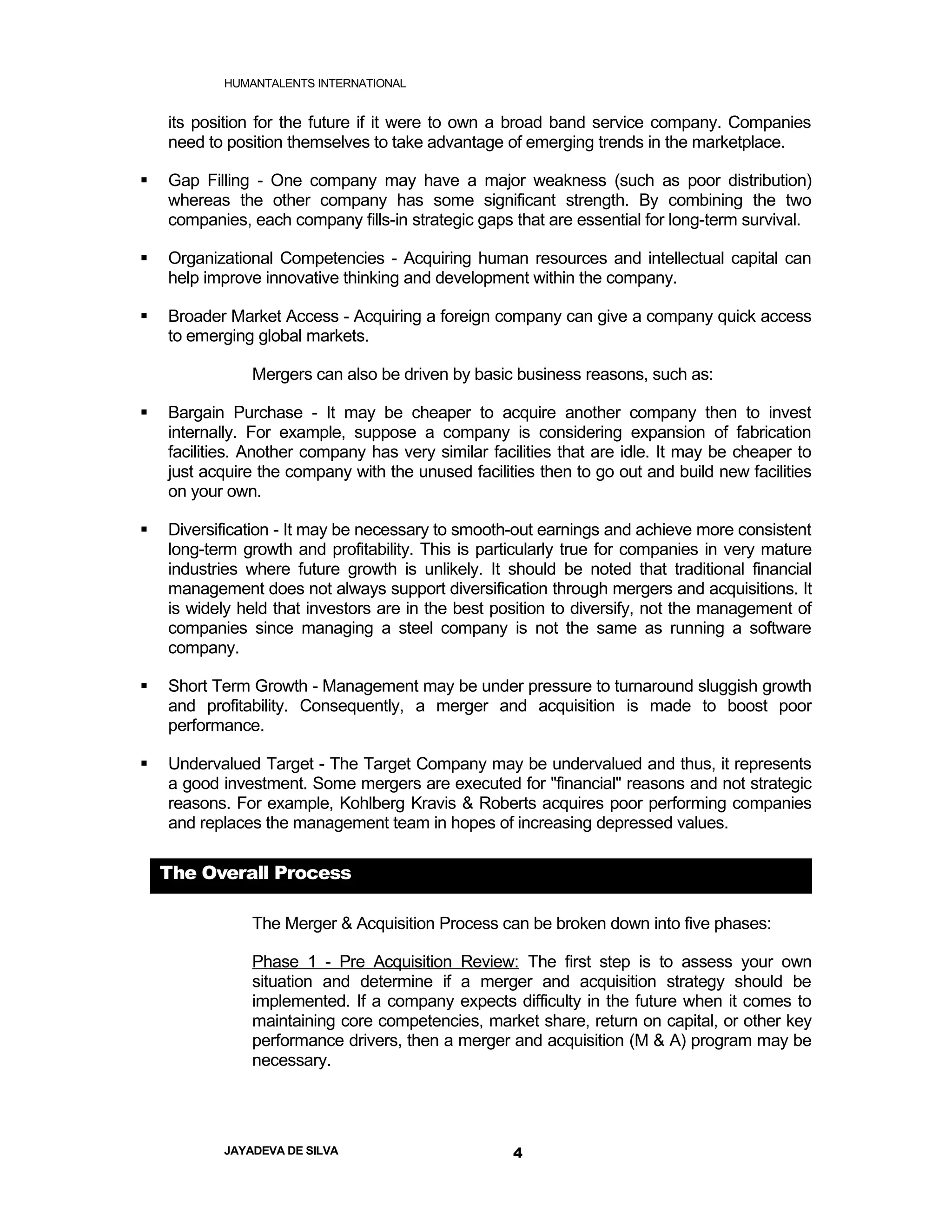 HUMANTALENTS INTERNATIONAL


    its position for the future if it were to own a broad band service company. Companies
    need to position themselves to take advantage of emerging trends in the marketplace.

   Gap Filling - One company may have a major weakness (such as poor distribution)
    whereas the other company has some significant strength. By combining the two
    companies, each company fills-in strategic gaps that are essential for long-term survival.

   Organizational Competencies - Acquiring human resources and intellectual capital can
    help improve innovative thinking and development within the company.

   Broader Market Access - Acquiring a foreign company can give a company quick access
    to emerging global markets.

               Mergers can also be driven by basic business reasons, such as:

   Bargain Purchase - It may be cheaper to acquire another company then to invest
    internally. For example, suppose a company is considering expansion of fabrication
    facilities. Another company has very similar facilities that are idle. It may be cheaper to
    just acquire the company with the unused facilities then to go out and build new facilities
    on your own.

   Diversification - It may be necessary to smooth-out earnings and achieve more consistent
    long-term growth and profitability. This is particularly true for companies in very mature
    industries where future growth is unlikely. It should be noted that traditional financial
    management does not always support diversification through mergers and acquisitions. It
    is widely held that investors are in the best position to diversify, not the management of
    companies since managing a steel company is not the same as running a software
    company.

   Short Term Growth - Management may be under pressure to turnaround sluggish growth
    and profitability. Consequently, a merger and acquisition is made to boost poor
    performance.

   Undervalued Target - The Target Company may be undervalued and thus, it represents
    a good investment. Some mergers are executed for "financial" reasons and not strategic
    reasons. For example, Kohlberg Kravis & Roberts acquires poor performing companies
    and replaces the management team in hopes of increasing depressed values.

    The Overall Process

               The Merger & Acquisition Process can be broken down into five phases:

               Phase 1 - Pre Acquisition Review: The first step is to assess your own
               situation and determine if a merger and acquisition strategy should be
               implemented. If a company expects difficulty in the future when it comes to
               maintaining core competencies, market share, return on capital, or other key
               performance drivers, then a merger and acquisition (M & A) program may be
               necessary.




           JAYADEVA DE SILVA                        4
 