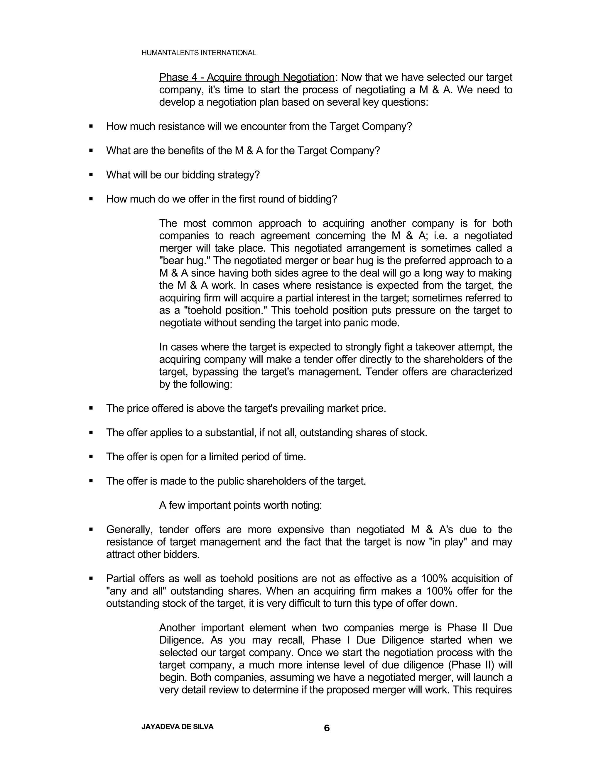 HUMANTALENTS INTERNATIONAL


                Phase 4 - Acquire through Negotiation: Now that we have selected our target
                company, it's time to start the process of negotiating a M & A. We need to
                develop a negotiation plan based on several key questions:

   How much resistance will we encounter from the Target Company?

   What are the benefits of the M & A for the Target Company?

   What will be our bidding strategy?

   How much do we offer in the first round of bidding?

                The most common approach to acquiring another company is for both
                companies to reach agreement concerning the M & A; i.e. a negotiated
                merger will take place. This negotiated arrangement is sometimes called a
                "bear hug." The negotiated merger or bear hug is the preferred approach to a
                M & A since having both sides agree to the deal will go a long way to making
                the M & A work. In cases where resistance is expected from the target, the
                acquiring firm will acquire a partial interest in the target; sometimes referred to
                as a "toehold position." This toehold position puts pressure on the target to
                negotiate without sending the target into panic mode.

                In cases where the target is expected to strongly fight a takeover attempt, the
                acquiring company will make a tender offer directly to the shareholders of the
                target, bypassing the target's management. Tender offers are characterized
                by the following:

   The price offered is above the target's prevailing market price.

   The offer applies to a substantial, if not all, outstanding shares of stock.

   The offer is open for a limited period of time.

   The offer is made to the public shareholders of the target.

                A few important points worth noting:

   Generally, tender offers are more expensive than negotiated M & A's due to the
    resistance of target management and the fact that the target is now "in play" and may
    attract other bidders.

   Partial offers as well as toehold positions are not as effective as a 100% acquisition of
    "any and all" outstanding shares. When an acquiring firm makes a 100% offer for the
    outstanding stock of the target, it is very difficult to turn this type of offer down.

                Another important element when two companies merge is Phase II Due
                Diligence. As you may recall, Phase I Due Diligence started when we
                selected our target company. Once we start the negotiation process with the
                target company, a much more intense level of due diligence (Phase II) will
                begin. Both companies, assuming we have a negotiated merger, will launch a
                very detail review to determine if the proposed merger will work. This requires


            JAYADEVA DE SILVA                          6
 