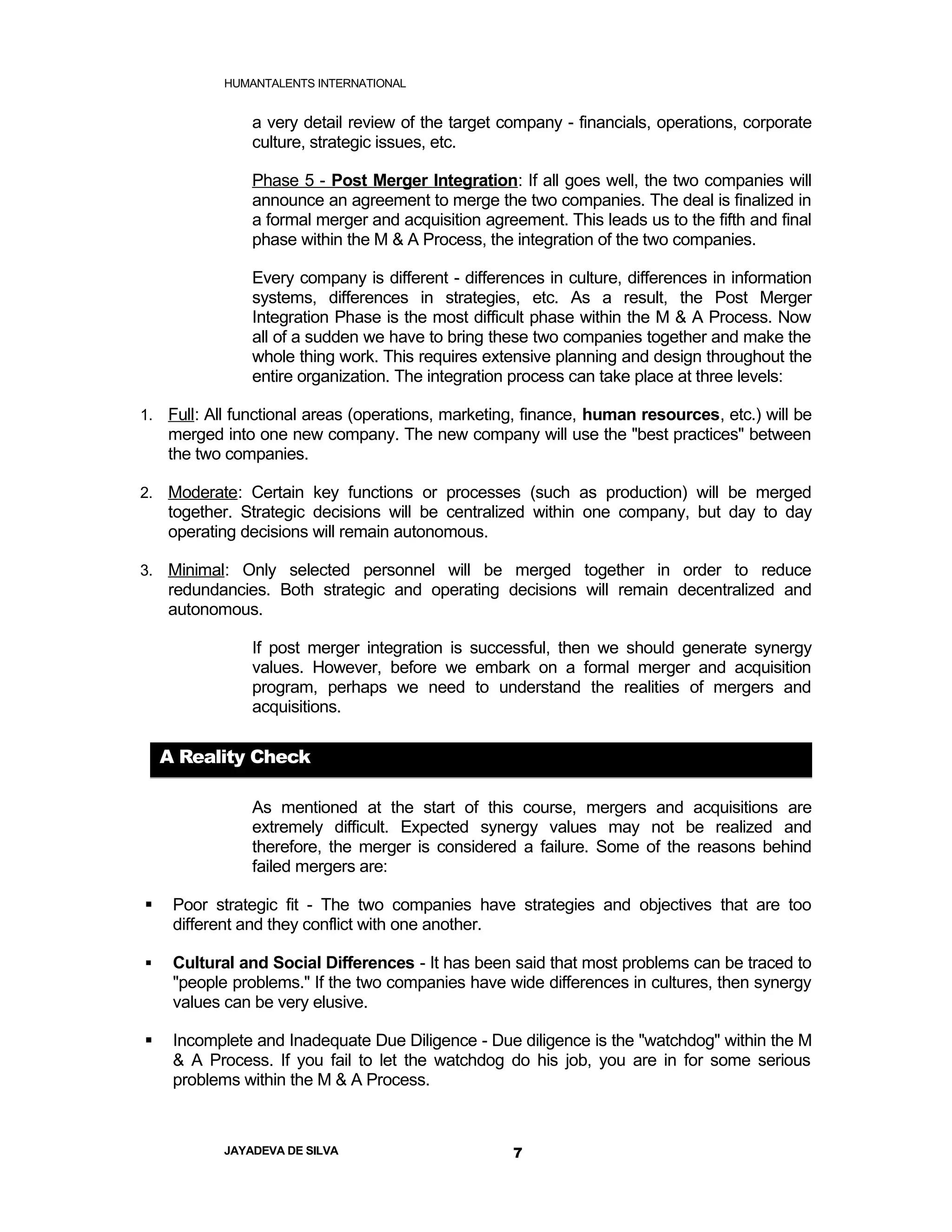 HUMANTALENTS INTERNATIONAL


               a very detail review of the target company - financials, operations, corporate
               culture, strategic issues, etc.

               Phase 5 - Post Merger Integration: If all goes well, the two companies will
               announce an agreement to merge the two companies. The deal is finalized in
               a formal merger and acquisition agreement. This leads us to the fifth and final
               phase within the M & A Process, the integration of the two companies.

               Every company is different - differences in culture, differences in information
               systems, differences in strategies, etc. As a result, the Post Merger
               Integration Phase is the most difficult phase within the M & A Process. Now
               all of a sudden we have to bring these two companies together and make the
               whole thing work. This requires extensive planning and design throughout the
               entire organization. The integration process can take place at three levels:

1. Full: All functional areas (operations, marketing, finance, human resources, etc.) will be
    merged into one new company. The new company will use the "best practices" between
    the two companies.

2. Moderate: Certain key functions or processes (such as production) will be merged
    together. Strategic decisions will be centralized within one company, but day to day
    operating decisions will remain autonomous.

3. Minimal: Only selected personnel will be merged together in order to reduce
    redundancies. Both strategic and operating decisions will remain decentralized and
    autonomous.

               If post merger integration is successful, then we should generate synergy
               values. However, before we embark on a formal merger and acquisition
               program, perhaps we need to understand the realities of mergers and
               acquisitions.

    A Reality Check

               As mentioned at the start of this course, mergers and acquisitions are
               extremely difficult. Expected synergy values may not be realized and
               therefore, the merger is considered a failure. Some of the reasons behind
               failed mergers are:

    Poor strategic fit - The two companies have strategies and objectives that are too
     different and they conflict with one another.

    Cultural and Social Differences - It has been said that most problems can be traced to
     "people problems." If the two companies have wide differences in cultures, then synergy
     values can be very elusive.

    Incomplete and Inadequate Due Diligence - Due diligence is the "watchdog" within the M
     & A Process. If you fail to let the watchdog do his job, you are in for some serious
     problems within the M & A Process.



           JAYADEVA DE SILVA                       7
 
