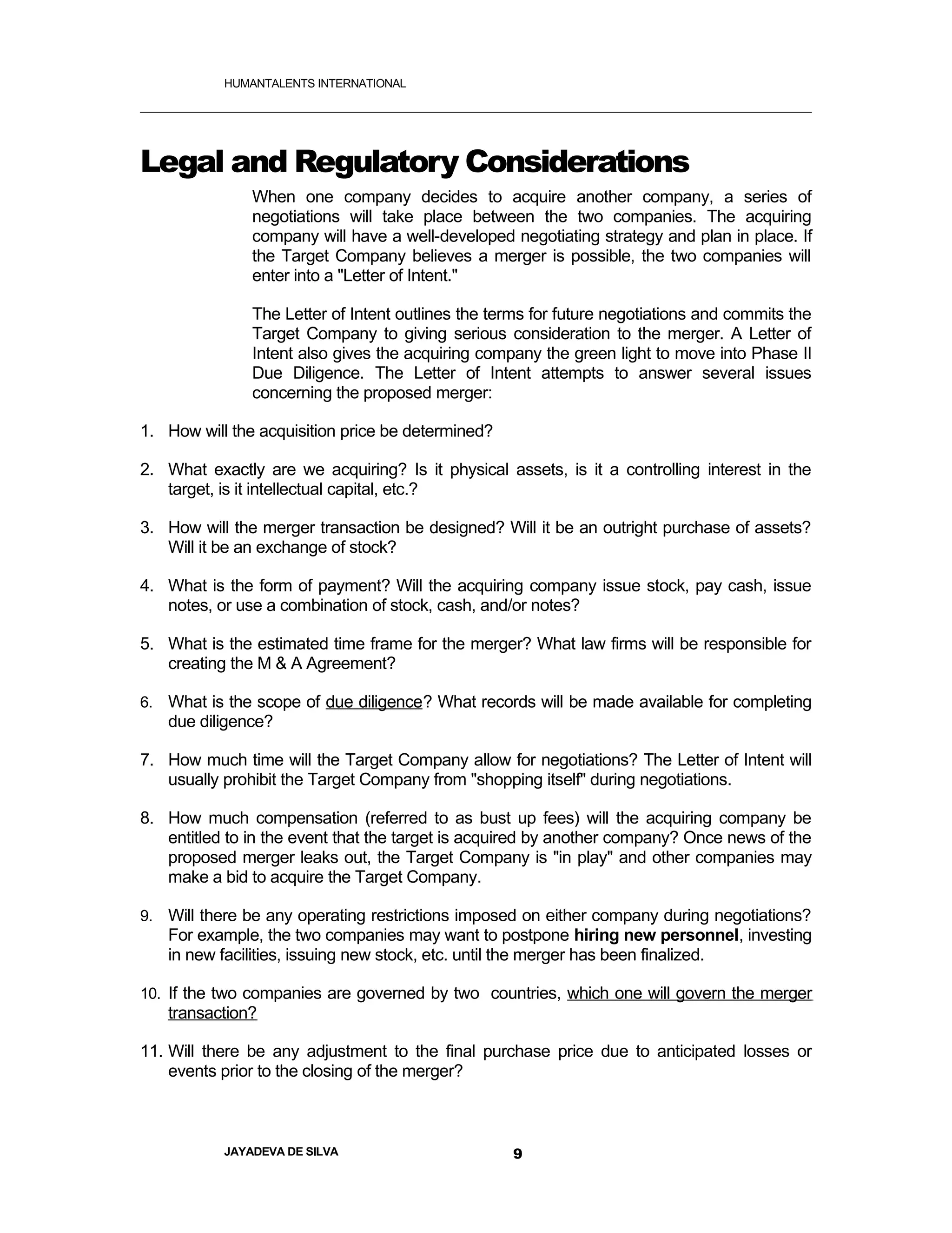 HUMANTALENTS INTERNATIONAL




Legal and Regulatory Considerations
               When one company decides to acquire another company, a series of
               negotiations will take place between the two companies. The acquiring
               company will have a well-developed negotiating strategy and plan in place. If
               the Target Company believes a merger is possible, the two companies will
               enter into a "Letter of Intent."

               The Letter of Intent outlines the terms for future negotiations and commits the
               Target Company to giving serious consideration to the merger. A Letter of
               Intent also gives the acquiring company the green light to move into Phase II
               Due Diligence. The Letter of Intent attempts to answer several issues
               concerning the proposed merger:

1. How will the acquisition price be determined?

2. What exactly are we acquiring? Is it physical assets, is it a controlling interest in the
   target, is it intellectual capital, etc.?

3. How will the merger transaction be designed? Will it be an outright purchase of assets?
   Will it be an exchange of stock?

4. What is the form of payment? Will the acquiring company issue stock, pay cash, issue
   notes, or use a combination of stock, cash, and/or notes?

5. What is the estimated time frame for the merger? What law firms will be responsible for
   creating the M & A Agreement?

6. What is the scope of due diligence? What records will be made available for completing
   due diligence?

7. How much time will the Target Company allow for negotiations? The Letter of Intent will
   usually prohibit the Target Company from "shopping itself" during negotiations.

8. How much compensation (referred to as bust up fees) will the acquiring company be
   entitled to in the event that the target is acquired by another company? Once news of the
   proposed merger leaks out, the Target Company is "in play" and other companies may
   make a bid to acquire the Target Company.

9. Will there be any operating restrictions imposed on either company during negotiations?
   For example, the two companies may want to postpone hiring new personnel, investing
   in new facilities, issuing new stock, etc. until the merger has been finalized.

10. If the two companies are governed by two countries, which one will govern the merger
   transaction?

11. Will there be any adjustment to the final purchase price due to anticipated losses or
    events prior to the closing of the merger?



           JAYADEVA DE SILVA                       9
 