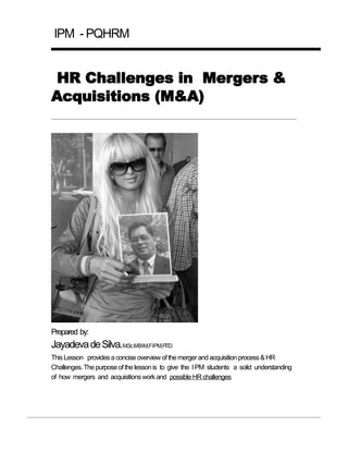 IPM - PQHRM


 HR Challenges in Mergers &
Acquisitions (M&A)




Prepared by:
Jayadeva de Silva.M.Sc.MBIM,FIPM,FITD
This Lesson provides a concise overview of the merger and acquisition process & HR
Challenges. The purpose of the lesson is to give the I PM students a solid understanding
of how mergers and acquisitions work and possible HR challenges
 