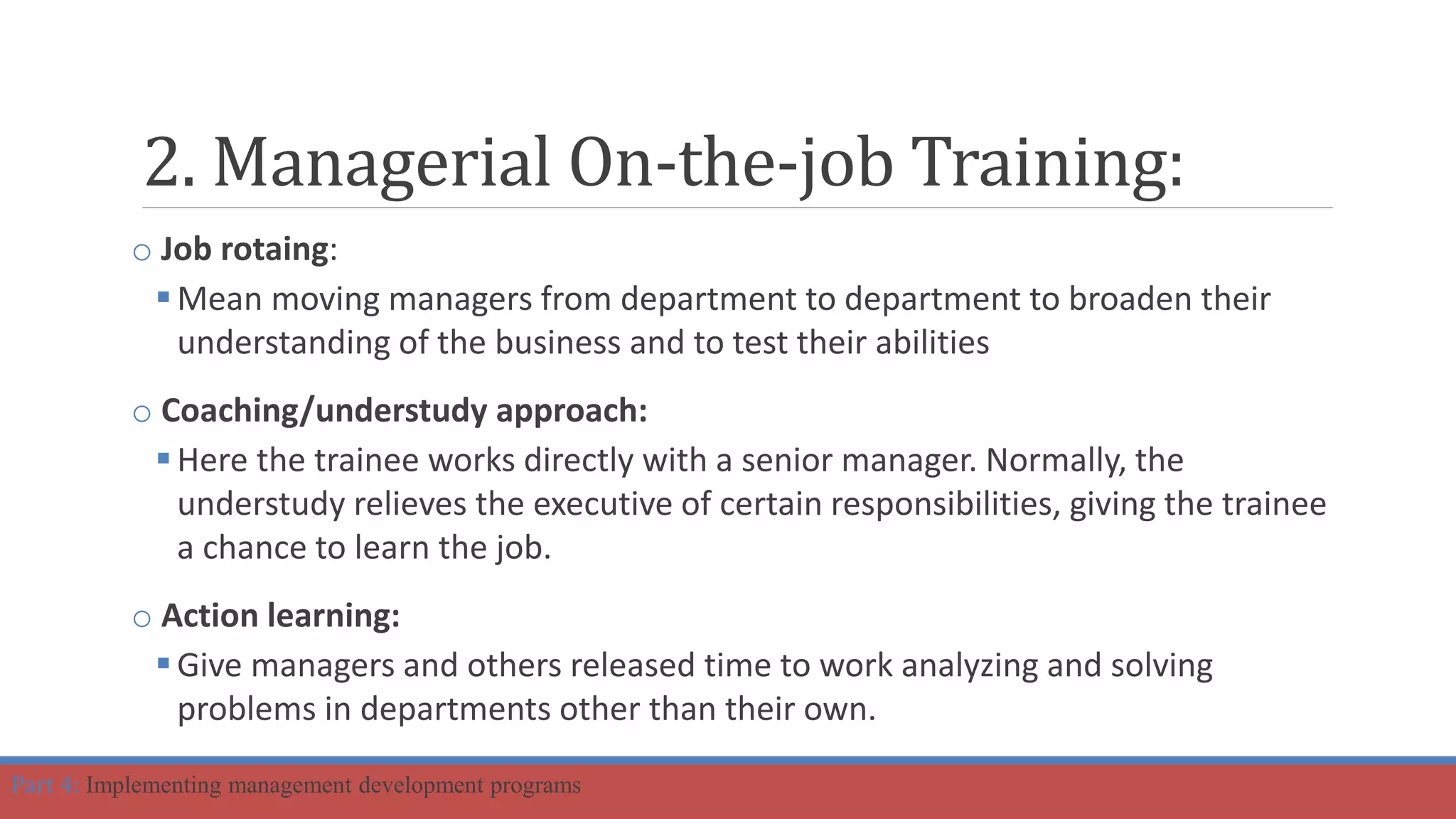 2. Managerial On-the-job Training:
o Job rotaing:
Mean moving managers from department to department to broaden their
understanding of the business and to test their abilities
o Coaching/understudy approach:
Here the trainee works directly with a senior manager. Normally, the
understudy relieves the executive of certain responsibilities, giving the trainee
a chance to learn the job.
o Action learning:
Give managers and others released time to work analyzing and solving
problems in departments other than their own.
Part 4: Implementing management development programs
 
