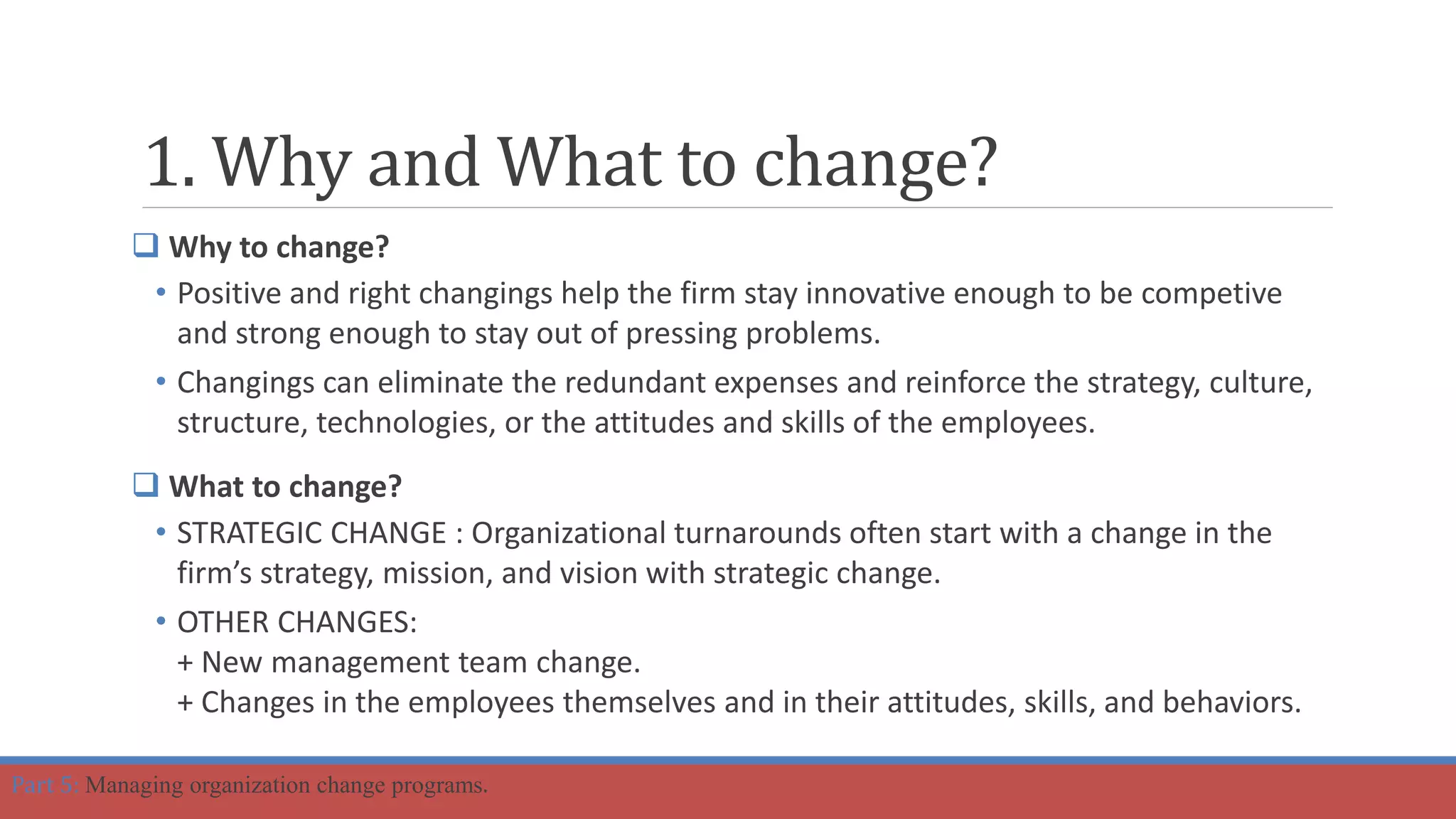 1. Why and What to change?
 Why to change?
• Positive and right changings help the firm stay innovative enough to be competive
and strong enough to stay out of pressing problems.
• Changings can eliminate the redundant expenses and reinforce the strategy, culture,
structure, technologies, or the attitudes and skills of the employees.
 What to change?
• STRATEGIC CHANGE : Organizational turnarounds often start with a change in the
firm’s strategy, mission, and vision with strategic change.
• OTHER CHANGES:
+ New management team change.
+ Changes in the employees themselves and in their attitudes, skills, and behaviors.
Part 5: Managing organization change programs.
 