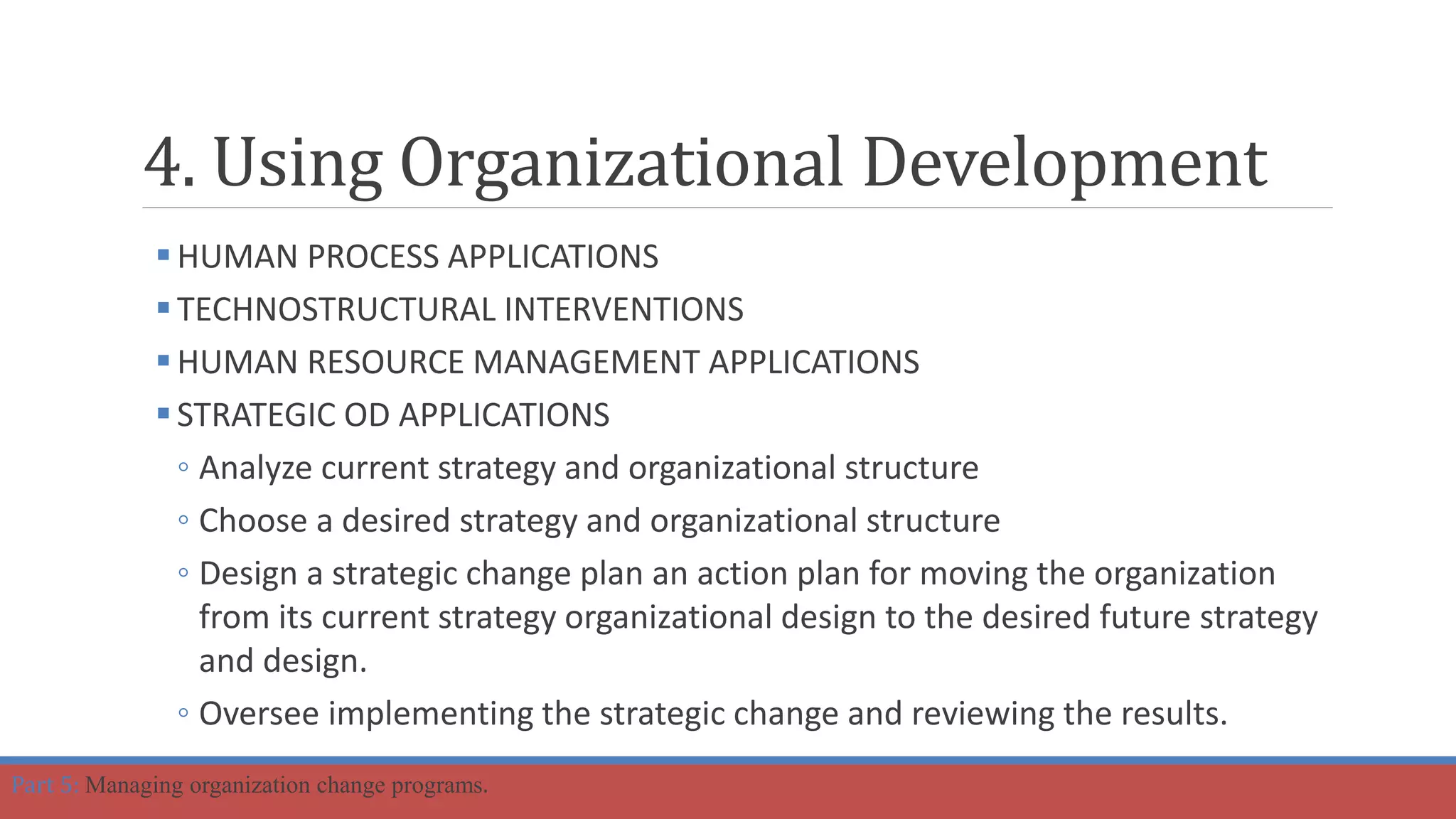 HUMAN PROCESS APPLICATIONS
TECHNOSTRUCTURAL INTERVENTIONS
HUMAN RESOURCE MANAGEMENT APPLICATIONS
STRATEGIC OD APPLICATIONS
◦ Analyze current strategy and organizational structure
◦ Choose a desired strategy and organizational structure
◦ Design a strategic change plan an action plan for moving the organization
from its current strategy organizational design to the desired future strategy
and design.
◦ Oversee implementing the strategic change and reviewing the results.
4. Using Organizational Development
Part 5: Managing organization change programs.
 
