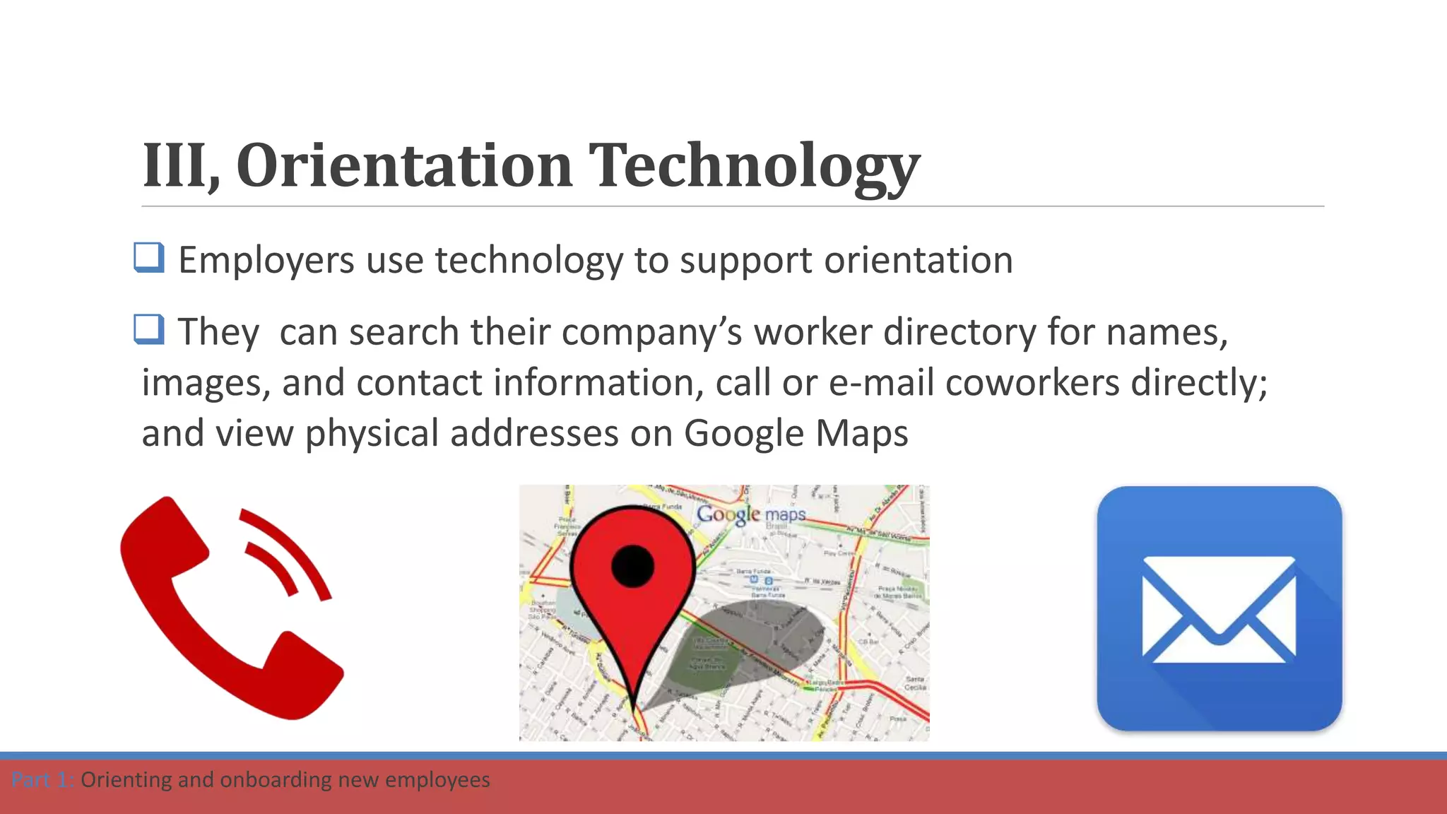 III, Orientation Technology
 Employers use technology to support orientation
 They can search their company’s worker directory for names,
images, and contact information, call or e-mail coworkers directly;
and view physical addresses on Google Maps
Part 1: Orienting and onboarding new employees
 