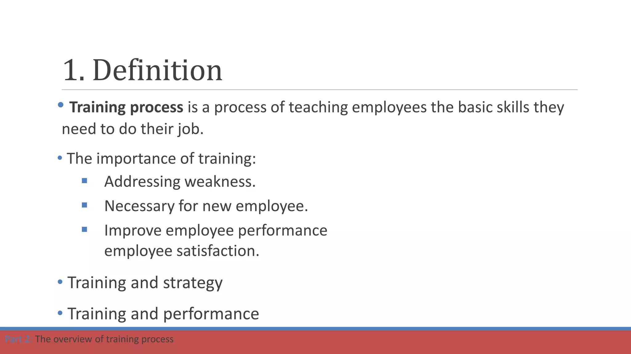 1. Definition
• Training process is a process of teaching employees the basic skills they
need to do their job.
• The importance of training:
 Addressing weakness.
 Necessary for new employee.
 Improve employee performance
employee satisfaction.
• Training and strategy
• Training and performance
Part 2: The overview of training process
 