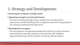 1. Strategy and Development:
Assessing the company’s strategic needs:
Appraising manager’s current performance:
• The aims of rotating through various assignments and educational
experiences include identifying their management potential and giving them
the necessary developmental experience.
Developing the managers:
• The most popular management development activities include classroom-
based learning, executive coaching, action learning, 360° feedback,
experiential learning, off-site retreats, mentoring, and job rotation.
Part 4: Implementing management development programs
 