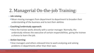 2. Managerial On-the-job Training:
o Job rotaing:
Mean moving managers from department to department to broaden their
understanding of the business and to test their abilities
o Coaching/understudy approach:
Here the trainee works directly with a senior manager. Normally, the
understudy relieves the executive of certain responsibilities, giving the trainee
a chance to learn the job.
o Action learning:
Give managers and others released time to work analyzing and solving
problems in departments other than their own.
Part 4: Implementing management development programs
 