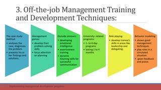 3. Off-the-job Management Training
and Development Techniques:
The case study
method:
• analyzes the
case, diagnoses
the problem.
• presents his or
her findings and
solutions.
Management
games:
• develop their
problem-solving
skills
• focus attention
on planning
Outside siminars:
• developing
emotional
intelligence
• assertiveness
training
• dynamic
listening skills for
successful
communication
University- related
programs:
• 1- to 4-day
programs
• lasting 1 to 4
months
Role playing:
• develop trainee’s
skills in areas like
leadership and
delegating.
Behavior modeling:
• shown good
management
techniques
• play roles in a
simulated
situation
• given feedback
and praise.
Part 4: Implementing management development programs
 