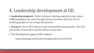 4. Leadership development at GE:
 Leadership programs: these multiyear training programs rotate about
3,000 employees per year through various functions with the aim of
enabling people to run a large GE business.
 Session C: this is GE’s intense multi-level performance process. The CEO
personally reviews GE’s top 625 officers every year.
 The development pages of GE’s website:
http://www.ge.com/careers/students/entry-level.html
Part 4: Implementing management development programs
 