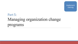 Part 5:
Managing organization change
programs
Implement
training
 