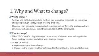 1. Why and What to change?
 Why to change?
• Positive and right changings help the firm stay innovative enough to be competive
and strong enough to stay out of pressing problems.
• Changings can eliminate the redundant expenses and reinforce the strategy, culture,
structure, technologies, or the attitudes and skills of the employees.
 What to change?
• STRATEGIC CHANGE : Organizational turnarounds often start with a change in the
firm’s strategy, mission, and vision with strategic change.
• OTHER CHANGES:
+ New management team change.
+ Changes in the employees themselves and in their attitudes, skills, and behaviors.
Part 5: Managing organization change programs.
 